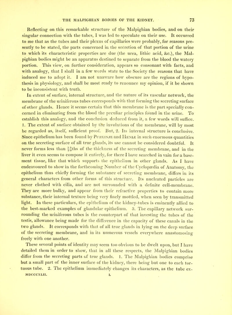 Reflecting on this remarkable structure of the Malpighian bodies, and on their singular connection with the tubes, I was led to speculate on their use. It occurred to me that as the tubes and their plexus of capillaries were probably, for reasons pre- sently to be stated, the parts concerned in the secretion of that portion of the urine to which its characteristic properties are due (the urea, lithic acid, &c.), the Mal- pighian bodies might be an apparatus destined to separate from the blood the watery portion. This view, on further consideration, appears so consonant with facts, and with analogy, that I shall in a few words state to the Society the reasons that have induced me to adopt it. I am not unaware how obscure are the regions of hypo- thesis in physiology, and shall be most ready to renounce my opinion, if it be shown to be inconsistent with truth. In extent of surface, internal structure, and the nature of its vascular network, the membrane of the uriniferous tubes corresponds with that forming the secreting surface of other glands. Hence it seems certain that this membrane is the part specially con- cerned in eliminating from the blood the peculiar principles found in the urine. To establish this analogy, and the conclusion deduced from it, a few words will suffice. 1. The extent of surface obtained by the involutions of the membrane, will by most be regarded as, itself, sufficient proof. But, 2. Its internal structure is conclusive. Since epithelium has been found by Pukkinje and Henle in such enormous quantities on the secreting surface of all true glands, its use cannot be considered doubtful. It never forms less than -|-§ths of the thickness of the secreting membrane, and in the liver it even seems to compose it entirely, for there I have searched in vain for a base- ment tissue, like that which supports the epithelium in other glands. As I have endeavoured to show in the forthcoming Number of the Cyclopaedia of Anatomy, the epithelium thus chiefly forming the substance of secreting membrane, differs in its general characters from other forms of this structure. Its nucleated particles are never clothed with cilia, and are not surrounded with a definite cell-membrane. They are more bulky, and appear from their refractive properties to contain more substance, their internal texture being very finely mottled, when seen by transmitted light. In these particulars, the epithelium of the kidney-tubes is eminently allied to the best-marked examples of glandular epithelium. 3. The capillary netwmrk sur- rounding the uriniferous tubes is the counterpart of that investing the tubes of the testis, allowance being made for the difference in the capacity of these canals in the two glands. It corresponds with that of all true glands in lying on the deep surface of the secreting membrane, and in its numerous vessels everywhere anastomosing freely with one another. These several points of identity may seem too obvious to be dwelt upon, but I have detailed them in order to show, that in all these respects, the Malpighian bodies differ from the secreting parts of true glands. 1. The Malpighian bodies comprise but a small part of the inner surface of the kidney, there being but one to each tor- tuous tube. 2. The epithelium immediately changes its characters, as the tube ex- MDCCCXLII. L