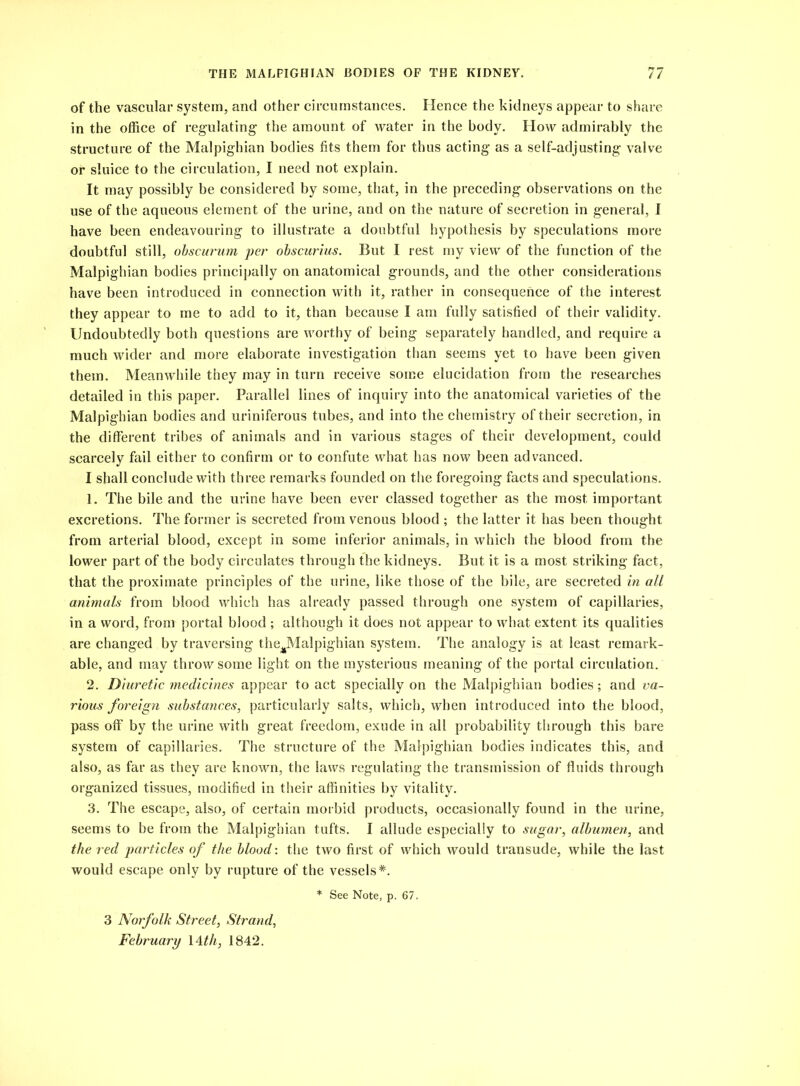 of the vascular system, and other circumstances. Hence the kidneys appear to share in the office of regulating the amount of water in the body. How admirably the structure of the Malpighian bodies fits them for thus acting as a self-adjusting valve or sluice to the circulation, I need not explain. It may possibly be considered by some, that, in the preceding observations on the use of the aqueous element of the urine, and on the nature of secretion in general, I have been endeavouring to illustrate a doubtful hypothesis by speculations more doubtful still, obscurum per obscurius. But I rest my view of the function of the Malpighian bodies principally on anatomical grounds, and the other considerations have been introduced in connection with it, rather in consequence of the interest they appear to me to add to it, than because I am fully satisfied of their validity. Undoubtedly both questions are worthy of being separately handled, and require a much wider and more elaborate investigation than seems yet to have been given them. Meanwhile they may in turn receive some elucidation from the researches detailed in this paper. Parallel lines of inquiry into the anatomical varieties of the Malpighian bodies and uriniferous tubes, and into the chemistry of their secretion, in the different tribes of animals and in various stages of their development, could scarcely fail either to confirm or to confute what has now been advanced. I shall conclude with three remarks founded on the foregoing facts and speculations. 1. The bile and the urine have been ever classed together as the most important excretions. The former is secreted from venous blood ; the latter it has been thought from arterial blood, except in some inferior animals, in which the blood from the lower part of the body circulates through the kidneys. But it is a most striking fact, that the proximate principles of the urine, like those of the bile, are secreted in all animals from blood which has already passed through one system of capillaries, in a word, from portal blood ; although it does not appear to what extent its qualities are changed by traversing theJNlalpighian system. The analogy is at least remark- able, and may throw some light on the mysterious meaning of the portal circulation. 2. Diuretic medicines appear to act specially on the Malpighian bodies; and va- rious foreign substances, particularly salts, which, when introduced into the blood, pass off by the urine with great freedom, exude in all probability through this bare system of capillaries. The structure of the Malpighian bodies indicates this, and also, as far as they are known, the laws regulating the transmission of fluids through organized tissues, modified in their affinities by vitality. 3. The escape, also, of certain morbid products, occasionally found in the urine, seems to be from the Malpighian tufts. I allude especially to sugar, albumen, and the red particles of the blood: the two first of which would transude, while the last would escape only by rupture of the vessels*. * See Note, p. 67. 3 Norfolk Street, Strand, February 14 th, 1842.