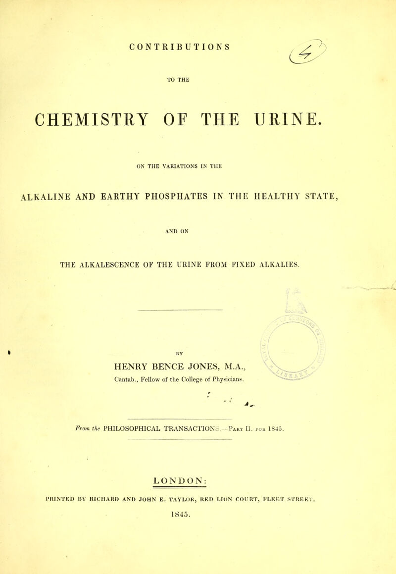 CONTRIBUTIONS TO THE CHEMISTRY OF THE URINE. ON THE VARIATIONS IN THE ALKALINE AND EARTHY PHOSPHATES IN THE HEALTHY STATE, AND ON THE ALKALESCENCE OF THE URINE FROM FIXED ALKxlLIES. I BY HENRY BENCE JONES, M.A., Cantab., Fellow of the College of Physicians. From the PHILOSOPHICAL TRANSACTIONS.—Part II. for 1845. LONDON: PRINTED liV RICHARD AND JOHN E. TAYLOR, RED LIttN COURT, FLEET STREET. 1845.