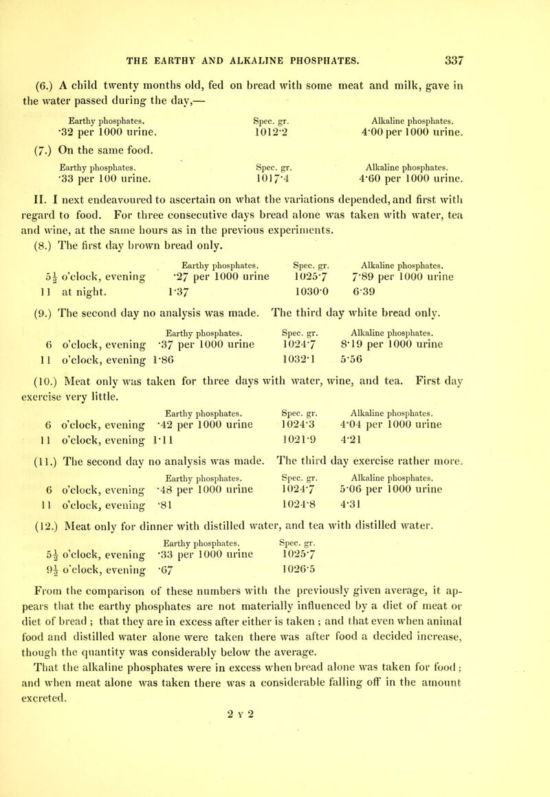 (6.) A child twenty months old, fed on bread with some meat and milk, gave in the water passed during the day,— Earthy phosphates. Spec. gr. Alkaline phosphates. -32 per 1000 urine. 1012-2 4-00 per 1000 urine. (7.) On the same food. Earthy phosphates. Spec. gr. Alkaline phosphates. -33 per 100 urine. 1017'4 4-60 per 1000 urine. II. I next endeavoured to ascertain on what the variations depended, and first with regard to food. For three consecutive days bread alone was taken with water, tea and wine, at the same hours as in the previous experiments. (8.) The first day brown bread only. Earthy phosphates. Spec. gr. Alkaline phosphates. o’clock, evening’ *27 per 1000 urine 1025’7 7‘89 per 1000 urine ]] at night. 1'37 lOSO’O 6’39 (9.) The second day no analysis was made. The third day white bread only. Earthy phosphates. 6 o’clock, evening’ ’37 per 1000 urine 11 o’clock, evening’ T86 Spec. gr. Alkaline phosphates. 1024’7 8T9 per 1000 urine 1032-1 5-56 (10.) Meat only was taken for three days with water, wine, and tea. First day exercise very little. Earthy phosphates. 6 o’clock, evening *42 per 1000 urine 11 o’clock, evening Til (11.) The second day no analysis was made. Spec. gr. Alkaline phosphates. 1024-3 4-04 per 1000 urine 1021-9 4-21 The third day exercise rather more. Earthy phosphates. 6 o’clock, evening -48 per 1000 urine 11 o’clock, evening -81 Spec. gr. Alkaline phosphates. 1024-7 5-06 per 1000 urine 1024-8 4-31 (12.) Meat only for dinner with distilled water, and tea with distilled water. Earthy phosphates. Spec. gr. 5^ o’clock, evening -33 per 1000 urine 1025-7 9i o'clock, evening -67 1026-5 From the comparison of these numbers with the previously given average, it ap- pears that the earthy phosphates are not materially influenced by a diet of meat or diet of bread ; that they are in excess after either is taken ; and that even when animal food and distilled water alone were taken there was after food a decided increase, though the quantity was considerably below the average. That the alkaline phosphates were in excess when bread alone was taken for food ; and when meat alone was taken there was a considerable falling off in the amount excreted. 2 y 2