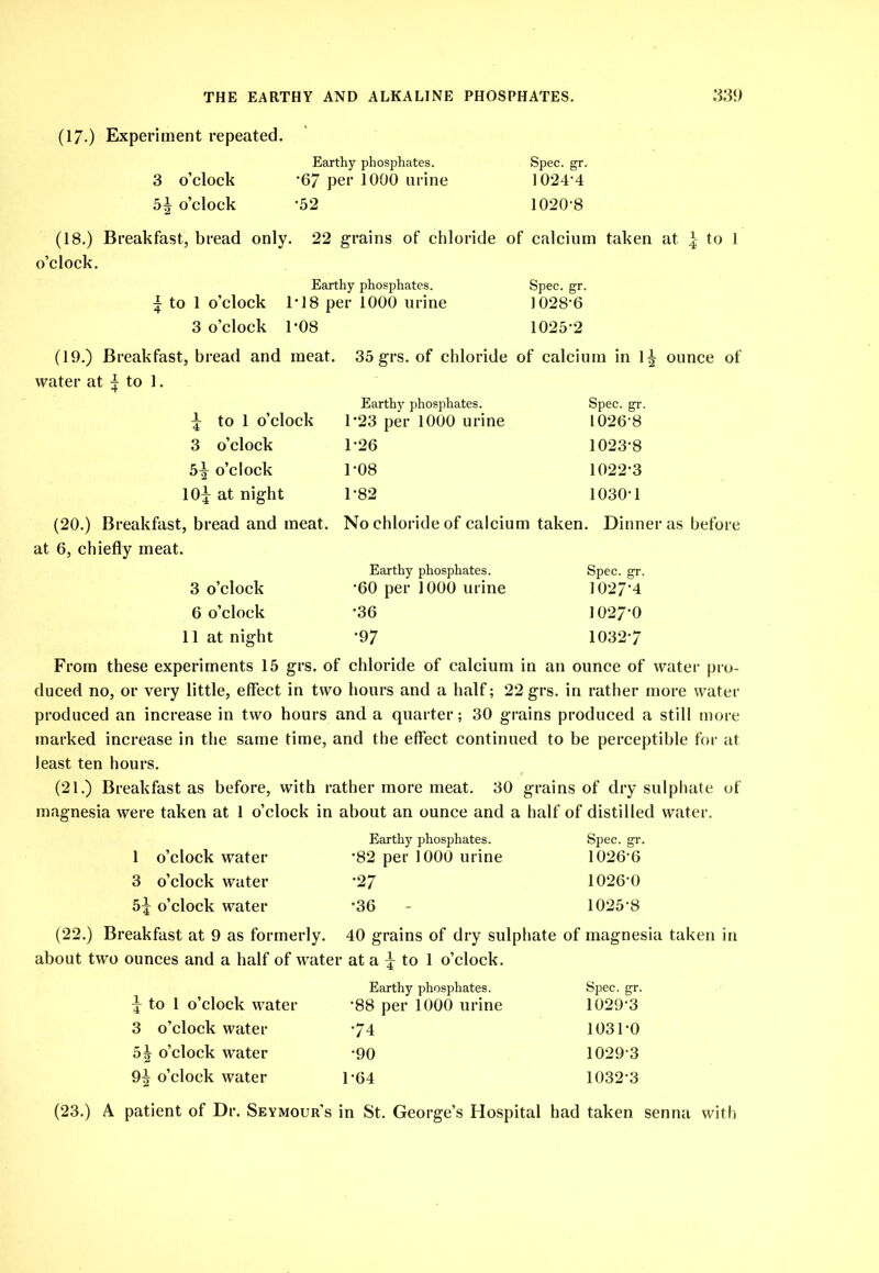 (17.) Experiment repeated. 3 o’clock 5^ o’clock (18.) Breakfast, bread only, o’clock. Earthy phosphates. •67 per 1000 urine •52 Spec. gr. 1024-4 1020-8 22 grains of chloride of calcium taken at ^ to 1 I to 1 o’clock 3 o’clock Earthy phosphates. ri8 per 1000 urine 1-08 Spec. gr. 1028-6 (19.) Breakfast, bread and meat. 1025-2 35 grs. of chloride of calcium in 1^ ounce of to 1 o’clock Earthy phosphates. 1-23 per 1000 urine Spec. gr. 1026-8 3 o’clock 1-26 1023-8 5^ o’clock 1-08 1022-3 10^ at night 1-82 1030-1 (20.) Breakfast, bread and meat. No chloride of calcium taken. Dinner as before at 6, chiefly meat. 3 o’clock Earthy phosphates. •60 per 1000 urine Spec. gr. 1027-4 6 o’clock •36 1027-0 11 at night •97 1032-7 From these experiments 15 grs. of chloride of calcium in an ounce of watei- pro- duced no, or very little, effect in two hours and a half; 22 grs. in rather more water produced an increase in two hours and a quarter; 30 grains produced a still more marked increase in the same time, and the effect continued to be perceptible for at least ten hours. (21.) Breakfast as before, with rather more meat. 30 grains of dry sulphate of magnesia were taken at 1 o’clock in about an ounce and a half of distilled water. 1 o’clock water Earthy phosphates. •82 per 1000 urine Spec. 2:r. 1026-6 3 o’clock water •27 1026-0 5^ o’clock water •36 - 1025-8 (22.) Breakfast at 9 as formerly. 40 grains of dry sulphate of magnesia taken in about two ounces and a half of water at a to 1 o’clock. ^ to 1 o’clock water Earthy phosphates. •88 per 1000 urine Spec. gr. 1029-3 3 o’clock water •74 1031-0 5| o’clock water •90 1029-3 9^ o’clock water 1-64 1032-3 (23.) A patient of Dr. Seymour's in St. George’s Hospital had taken senna with