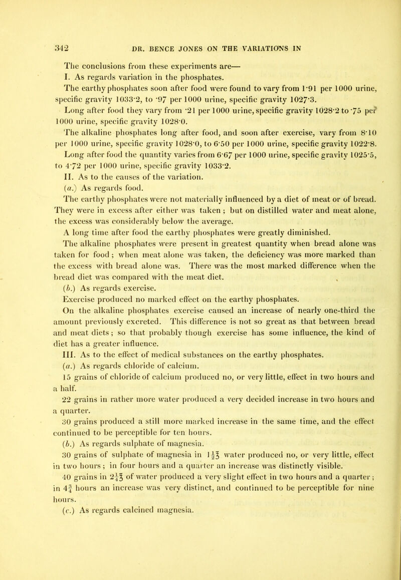 Tlie conclusions from these experiments are— I. As regards variation in the phosphates. The earthy phospliates soon after food were found to vary from T91 per 1000 urine, specific gravity 1033‘2, to *97 per 1000 urine, specific gravity 1027‘3. Long after food they vary from *21 per 1000 urine, specific gravity 1028’2 to '7b per 1000 urine, specific gravity 1028‘0. The alkaline phosphates long after food, and soon after exercise, vary from 8T0 per 1000 urine, specific gravity 1028’0, to 6'50 per 1000 urine, specific gravity 1022’8. Long after food the quantity varies from 6 07 per 1000 urine, specific gravity 1025’5, to 4'72 per 1000 urine, specific gravity 1033*2. II. As to the causes of the variation. (a.) As regards food. The earthy phosphates were not materialiy influenced by a diet of meat or of bread. They were in excess after either was taken ; but on distilled water and meat alone, the excess was considerably below the average. A long time after food the earthy phosphates were greatly diminished. The alkaline phosphates were present in greatest quantity when bread alone was taken for food ; when nieat alone was taken, the deficiency was more marked than the excess with bread alone was. There was the most marked difference when the bread diet was compared with the meat diet. (J).) As regards exercise. Exercise produced no marked effect on the earthy phosphates. On the alkaline phosphates exercise caused an increase of nearly one-third the amount previously excreted. This difference is not so great as that between bread and meat diets; so that probably though exercise has some influence, the kind of diet has a greater influence. III. As to the effect of medical substances on the earthy phosphates. {a.) As regards chloride of calcium. 15 grains of chloride of calcium produced no, or very little, effect in two hours and a half. 22 grains in rather more water produced a very decided increase in two hours and a quarter. 30 grains produced a still more marked increase in the same time, and the effect continued to be perceptible for ten hours. {h.) As regards sulphate of magnesia. 30 grains of sulphate of magnesia in 1^^ water produced no, or very little, effect in two hours; in four hours and a quarter an increase was distinctly visible. 40 grains in 2^^ of water produced a very slight effect in two hours and a quarter; in 4f hours an increase was very distinct, and continued to be perceptible for nine hours. (c.) As regards calcined magnesia.