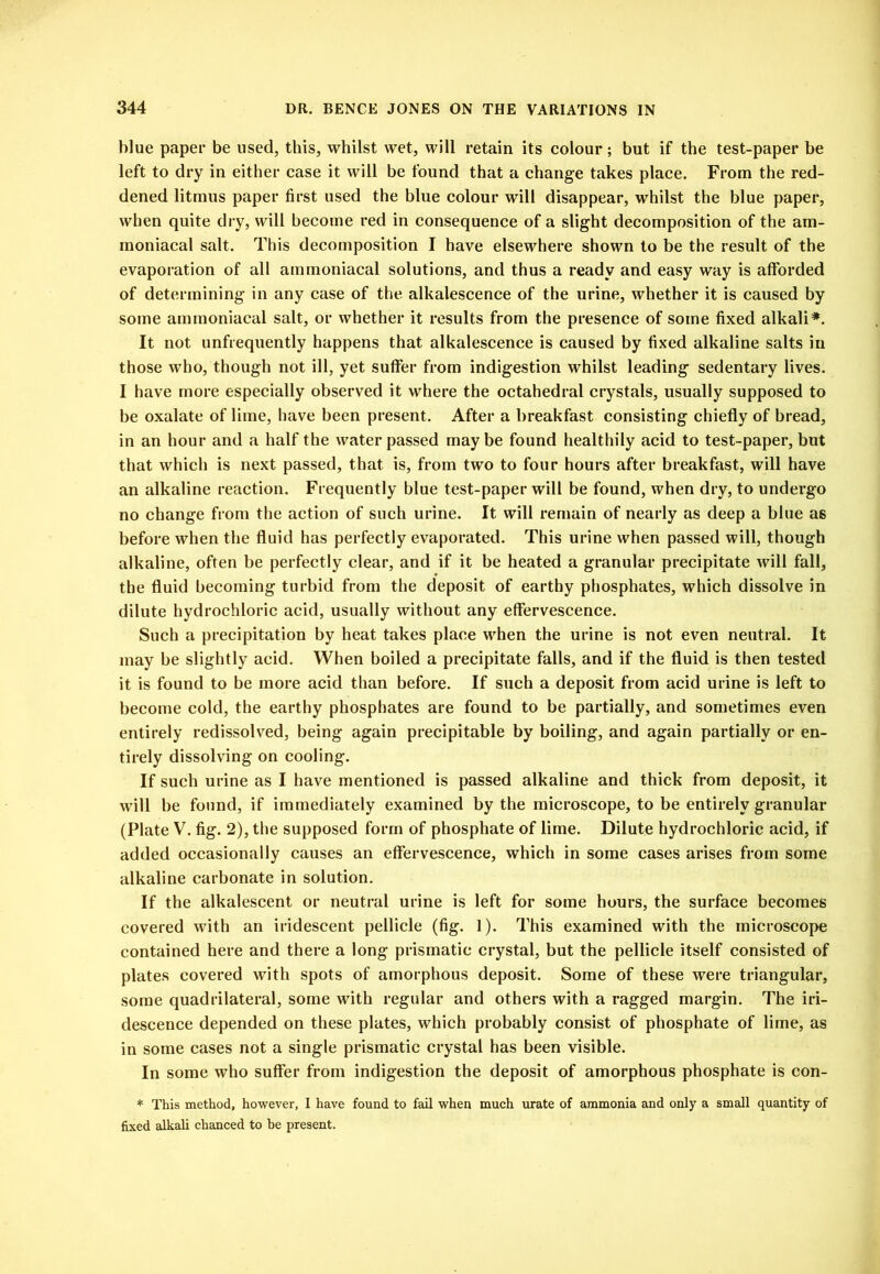 blue paper be used, this, whilst wet, will retain its colour; but if the test-paper be left to dry in either case it will be found that a change takes place. From the red- dened litmus paper first used the blue colour will disappear, whilst the blue paper, when quite dry, will become red in consequence of a slight decomposition of the am- moniacal salt. This decomposition I have elsewhere shown to be the result of the evaporation of all ammoniacal solutions, and thus a ready and easy way is afforded of determining in any case of the alkalescence of the urine, whether it is caused by some ammoniacal salt, or whether it results from the presence of some fixed alkali^. It not unfrequently happens that alkalescence is caused by fixed alkaline salts in those who, though not ill, yet suffer from indigestion whilst leading sedentary lives. I have more especially observed it where the octahedral crystals, usually supposed to be oxalate of lime, have been present. After a breakfast consisting chiefly of bread, in an hour and a half the water passed maybe found healthily acid to test-paper, but that which is next passed, that is, from two to four hours after breakfast, will have an alkaline reaction. Frequently blue test-paper will be found, when dry, to undergo no change from the action of such urine. It will remain of nearly as deep a blue as before when the fluid has perfectly evaporated. This urine when passed will, though alkaline, often be perfectly clear, and if it be heated a granular precipitate will fall, the fluid becoming turbid from the deposit of earthy phosphates, which dissolve in dilute hydrochloric acid, usually without any effervescence. Such a precipitation by heat takes place when the urine is not even neutral. It may be slightly acid. When boiled a precipitate falls, and if the fluid is then tested it is found to be more acid than before. If such a deposit from acid urine is left to become cold, the earthy phosphates are found to be partially, and sometimes even entirely redissolved, being again precipitable by boiling, and again partially or en- tirely dissolving on cooling. If such urine as I have mentioned is passed alkaline and thick from deposit, it will be found, if immediately examined by the microscope, to be entirely granular (Plate V. fig. 2), the supposed form of phosphate of lime. Dilute hydrochloric acid, if added occasionally causes an effervescence, which in some cases arises from some alkaline carbonate in solution. If the alkalescent or neutral urine is left for some hours, the surface becomes covered with an iridescent pellicle (fig. 1). This examined with the microscope contained here and there a long prismatic crystal, but the pellicle itself consisted of plates covered with spots of amorphous deposit. Some of these were triangular, some quadrilateral, some with regular and others with a ragged margin. The iri- descence depended on these plates, which probably consist of phosphate of lime, as in some cases not a single prismatic crystal has been visible. In some who suffer from indigestion the deposit of amorphous phosphate is con- * This method, however, I have found to fail when much urate of ammonia and only a small quantity of fixed alkali chanced to be present.