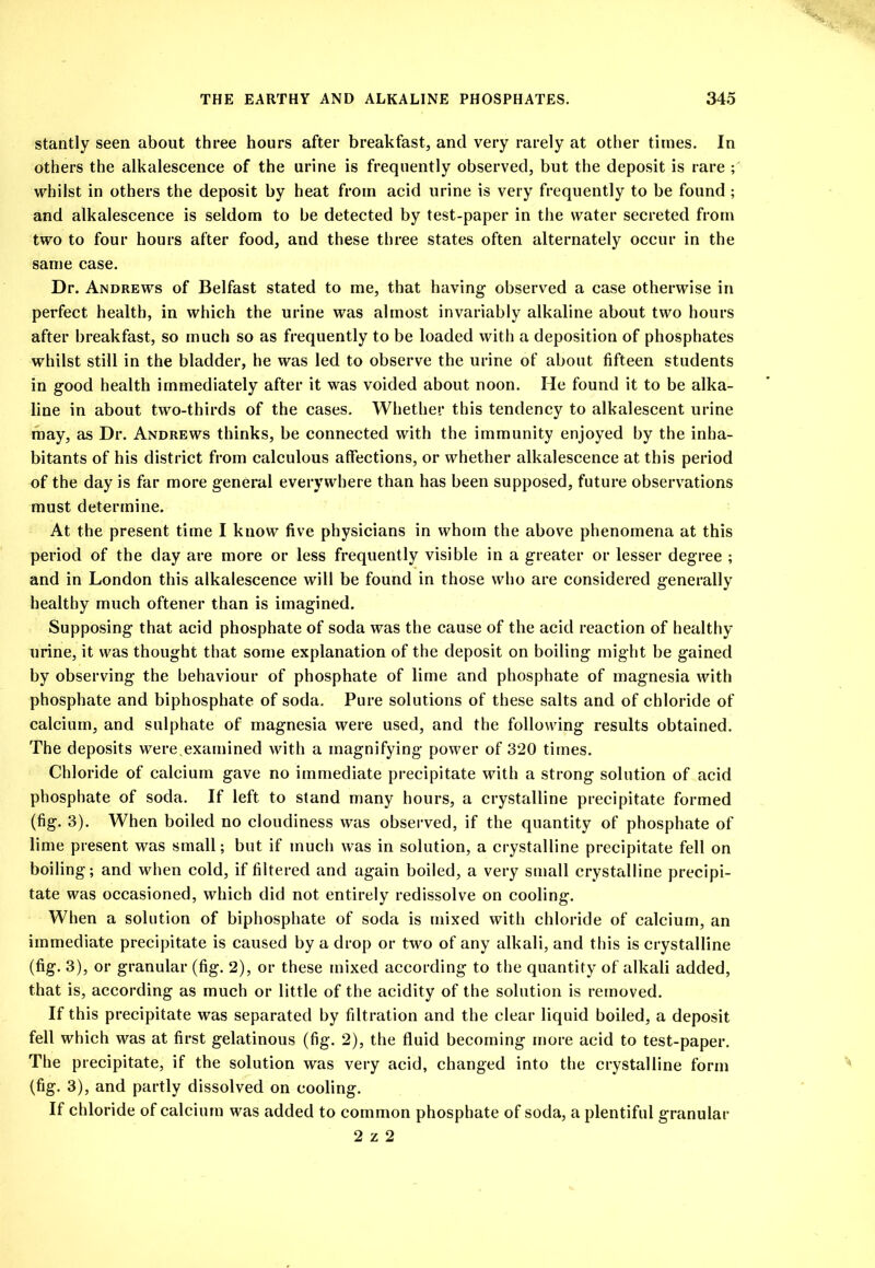 stantly seen about three hours after breakfast, and very rarely at other times. In others the alkalescence of the urine is frequently observed, but the deposit is rare ; whilst in others the deposit by heat from acid urine is very frequently to be found ; and alkalescence is seldom to be detected by test-paper in the water secreted from two to four hours after food, and these three states often alternately occur in the same case. Dr. Andrews of Belfast stated to me, that having observed a case otherwise in perfect health, in which the urine was almost invariably alkaline about two hours after breakfast, so much so as frequently to be loaded with a deposition of phosphates whilst still in the bladder, he was led to observe the urine of about fifteen students in good health immediately after it was voided about noon. He found it to be alka- line in about two-thirds of the cases. Whether this tendency to alkalescent urine may, as Dr. Andrews thinks, be connected with the immunity enjoyed by the inha- bitants of his district from calculous affections, or whether alkalescence at this period of the day is far more general everywhere than has been supposed, future observ'ations must determine. At the present time I know five physicians in whom the above phenomena at this period of the day are more or less frequently visible in a greater or lesser degree ; and in London this alkalescence will be found in those who are considered generally healthy much oftener than is imagined. Supposing that acid phosphate of soda was the cause of the acid reaction of healthy urine, it was thought that some explanation of the deposit on boiling might be gained by observing the behaviour of phosphate of lime and phosphate of magnesia with phosphate and biphosphate of soda. Pure solutions of these salts and of chloride of calcium, and sulphate of magnesia were used, and the following results obtained. The deposits were,examined with a magnifying power of 320 times. Chloride of calcium gave no immediate precipitate with a strong solution of acid phosphate of soda. If left to stand many hours, a crystalline precipitate formed (fig. 3). When boiled no cloudiness was observed, if the quantity of phosphate of lime present was small; but if much was in solution, a crystalline precipitate fell on boiling; and when cold, if filtered and again boiled, a very small crystalline precipi- tate was occasioned, which did not entirely redissolve on cooling. When a solution of biphosphate of soda is mixed with chloride of calcium, an immediate precipitate is caused by a drop or two of any alkali, and this is crystalline (fig. 3), or granular (fig. 2), or these mixed according to the quantity of alkali added, that is, according as much or little of the acidity of the solution is removed. If this precipitate was separated by filtration and the clear liquid boiled, a deposit fell which was at first gelatinous (fig. 2), the fluid becoming more acid to test-paper. The precipitate, if the solution was very acid, changed into the crystalline form (fig. 3), and partly dissolved on cooling. If chloride of calcium was added to common phosphate of soda, a plentiful granular 2 z 2