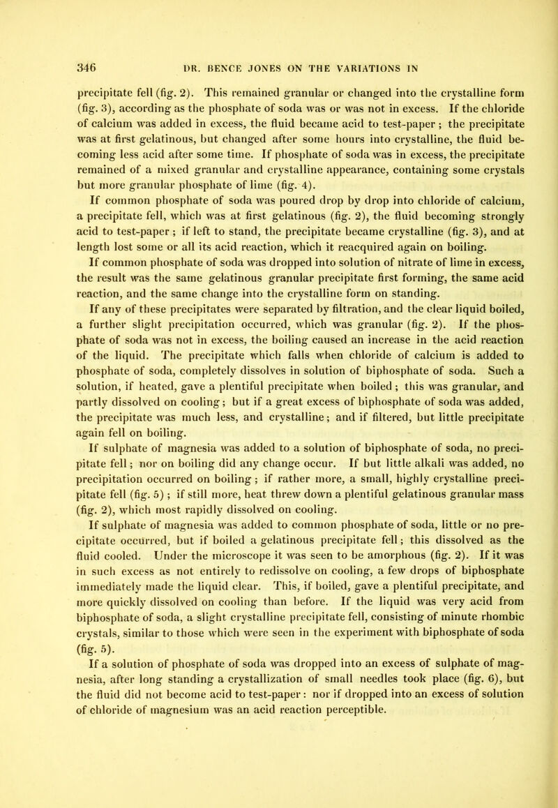 precipitate fell (fig. 2). This remained granular or changed into the crystalline form (fig. 3), according as the phosphate of soda was or was not in excess. If the chloride of calcium was added in excess, the fluid became acid to test-paper ; the precipitate was at first gelatinous, but changed after some hours into crystalline, the fluid be- coming less acid after some time. If phosphate of soda w’as in excess, the precipitate remained of a mixed granular and crystalline appearance, containing some crystals but more granular phosphate of lime (fig. 4). If common phosphate of soda was poured drop by drop into chloride of calcium, a precipitate fell, which was at first gelatinous (fig. 2), the fluid becoming strongly acid to test-paper ; if left to stand, the precipitate became crystalline (fig. 3), and at length lost some or all its acid reaction, which it reacquired again on boiling. If common phosphate of soda was dropped into solution of nitrate of lime in excess, the result was the same gelatinous granular precipitate first forming, the same acid reaction, and the same change into the crystalline form on standing. If any of these precipitates were separated by filtration, and the clear liquid boiled, a further slight precipitation occurred, which was granular (fig. 2). If the phos- phate of soda was not in excess, the boiling caused an increase in the acid reaction of the liquid. The precipitate which falls when chloride of calcium is added to phosphate of soda, completely dissolves in solution of biphosphate of soda. Such a solution, if heated, gave a plentiful precipitate when boiled ; this was granular, and partly dissolved on cooling; but if a great excess of biphosphate of soda was added, the precipitate was much less, and crystalline; and if filtered, but little precipitate again fell on boiling. If sulphate of magnesia was added to a solution of biphosphate of soda, no preci- pitate fell; nor on boiling did any change occur. If but little alkali was added, no precipitation occurred on boiling ; if rather more, a small, highly crystalline preci- pitate fell (fig. 5); if still more, heat threw down a plentiful gelatinous granular mass (fig. 2), which most rapidly dissolved on cooling. If sulphate of magnesia was added to common phosphate of soda, little or no pre- cipitate occurred, but if boiled a gelatinous precipitate fell; this dissolved as the fluid eooled. Under the microscope it was seen to be amorphous (fig. 2). If it was in such excess as not entirely to redissolve on eooling, a few drops of biphosphate immediately made the liquid clear. This, if boiled, gave a plentiful precipitate, and more quickly dissolved on cooling than before. If the liquid was very acid from biphosphate of soda, a slight crystalline precipitate fell, consisting of minute rhombic crystals, similar to those which \vere seen in the experiment with biphosphate of soda (fig. 5). If a solution of phosphate of soda was dropped into an excess of sulphate of mag- nesia, after long standing a crystallization of small needles took place (fig. 6), but the fluid did not become acid to test-paper: nor if dropped into an excess of solution of chloride of magnesium was an acid reaction perceptible.