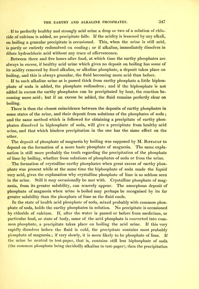 If to perfectly healthy and strongly acid urine a drop or two of a solution of chlo- ride of calcium is added, no precipitate falls. If the acidity is lessened by any alkali, on boiling a granular precipitate is occasioned. This, when the urine is still acid, is partly or entirely redissolved on cooling; or if alkaline, immediately dissolves in dilute hydrochloric acid without any trace of effervescence. Between three and five hours after food, at which time the earthy phosphates are always in excess, if healthy acid urine which gives no deposit on boiling has some of its acidity removed by fixed alkalies, or alkaline phosphate, a deposit takes place on boiling, and this is always granular, the fluid becoming more acid than before. If to such alkaline urine as is passed thick from earthy phosphate a little biphos- phate of soda is added, the phosphate redissolves ; and if the biphosphate is not added in excess the earthy phosphates can be precipitated by heat, the reaction be- coming more acid; but if an excess be added, the fluid remains perfectly clear on boiling. There is then the closest coincidence between the deposits of earthy phosphates in some states of the urine, and their deposit from solutions of the phosphates of soda; and the same method which is followed for obtaining a precipitate of earthy phos- phates dissolved in biphosphate of soda, will give a precipitate from healthy acid urine, and that which hinders precipitation in the one has the same effect on the other. The deposit of phosphate of magnesia by boiling was supposed by M. Riffault to depend on the formation of a more basic phosphate of magnesia. The same expla- nation is still more probably the truth regarding the precipitation of the phosphate of lime by boiling, whether from solutions of phosphates of soda or from the urine. The formation of crystalline earthy phosphates when great excess of earthy phos- phate was present while at the same time the biphosphate of soda made the liquid very acid, gives the explanation why crystalline phosphate of lime is so seldom seen in the urine. Still it may occasionally be met with. Crystalline phosphate of mag- nesia, from its greater solubility, can scarcely appear. The amorphous deposit of phosphate of magnesia when urine is boiled may perhaps be recognised by its far greater solubility than the phosphate of lime as the fluid cools. In the state of health acid phosphate of soda, mixed probably with common phos- phate of soda, holds the earthy phosphates in solution. No precipitate is occasioned by chloride of calcium. If, after the water is passed or before from medicines, or particular food, or state of body, some of the acid phosphate is converted into com- mon phosphate, a precipitate takes place on boiling the acid urine. If this very rapidly dissolves before the fluid is cold, the precipitate contains most probably phosphate of magnesia ; if very slowly, it is more likely to be phosphate of lime. If the urine be neutral to test-paper, that is, contains still less biphosphate of soda (the common phosphate being decidedly alkaline to test-paper), then the precipitation