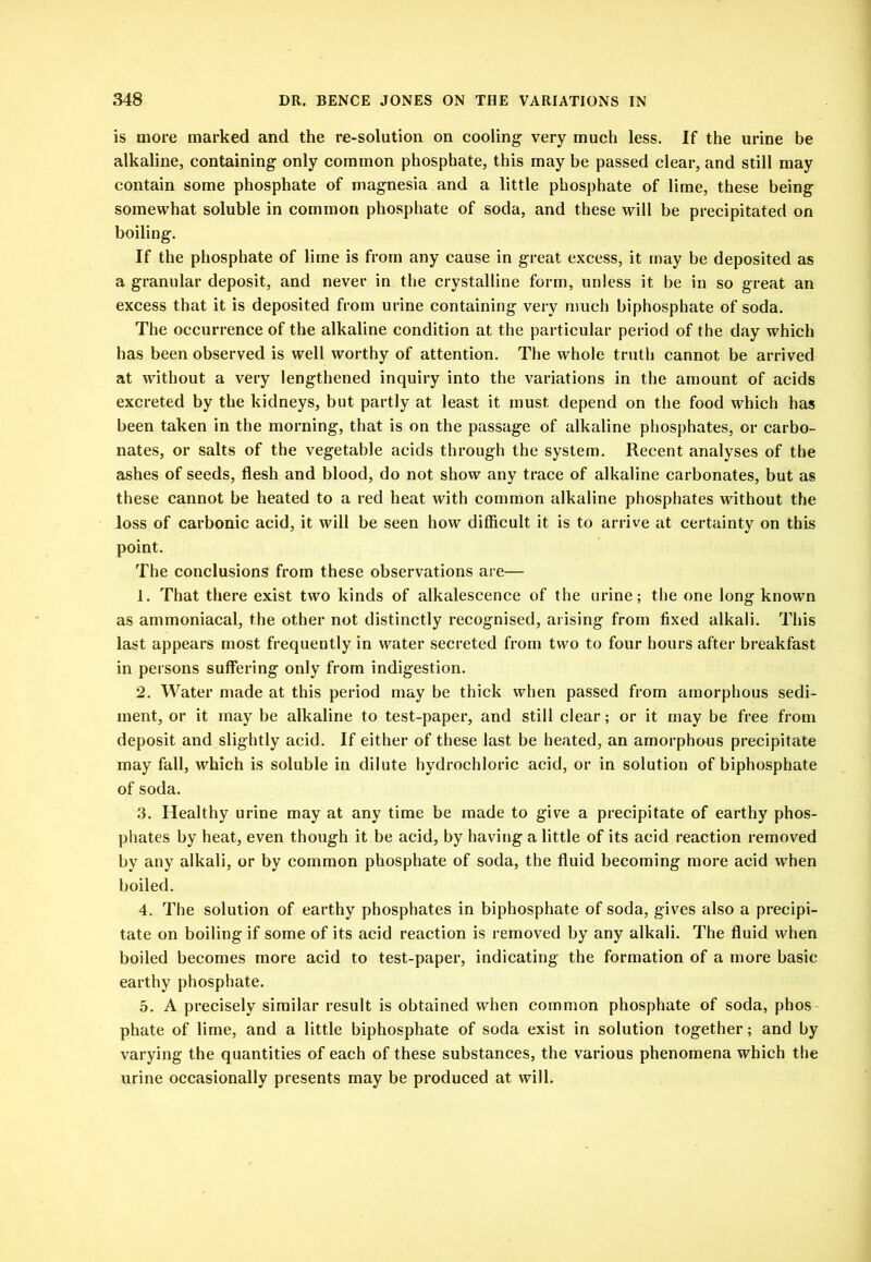 is more marked and the re-solution on cooling very much less. If the urine be alkaline, containing only common phosphate, this may be passed clear, and still may contain some phosphate of magnesia and a little phosphate of lime, these being somewhat soluble in common phosphate of soda, and these will be precipitated on boiling. If the phosphate of lime is from any cause in great excess, it may be deposited as a granular deposit, and never in the crystalline form, unless it be in so great an excess that it is deposited from urine containing very much biphosphate of soda. The occurrence of the alkaline condition at the particular period of the day which has been observed is well worthy of attention. The whole truth cannot be arrived at without a very lengthened inquiry into the variations in the amount of acids excreted by the kidneys, but partly at least it must depend on the food which has been taken in the morning, that is on the passage of alkaline phosphates, or carbo- nates, or salts of the vegetable acids through the system. Recent analyses of the ashes of seeds, flesh and blood, do not show any trace of alkaline carbonates, but as these cannot be heated to a red heat with common alkaline phosphates without the loss of carbonic acid, it will be seen how difficult it is to arrive at certainty on this point. The conclusions from these observations are— 1. That there exist two kinds of alkalescence of the urine; the one long known as ammoniacal, the other not distinctly recognised, arising from fixed alkali. This last appears most frequently in water secreted from two to four hours after breakfast in persons suffering only from indigestion. 2. Water made at this period may be thick when passed from amorphous sedi- ment, or it may be alkaline to test-paper, and still clear; or it may be free from deposit and slightly acid. If either of these last be heated, an amorphous precipitate may fall, which is soluble in dilute hydrochloric acid, or in solution of biphosphate of soda. 3. Healthy urine may at any time be made to give a precipitate of earthy phos- phates by heat, even though it be acid, by having a little of its acid reaction removed by any alkali, or by common phosphate of soda, the fluid becoming more acid when boiled. 4. The solution of earthy phosphates in biphosphate of soda, gives also a precipi- tate on boiling if some of its acid reaction is removed by any alkali. The fluid when boiled becomes more acid to test-paper, indicating the formation of a more basic earthy phosphate. 5. A precisely similar result is obtained when common phosphate of soda, phos- phate of lime, and a little biphosphate of soda exist in solution together; and by varying the quantities of each of these substances, the various phenomena which the urine occasionally presents may be produced at will.