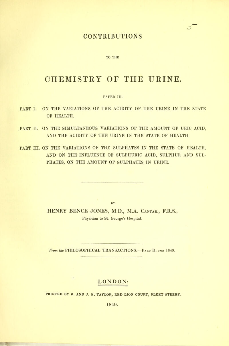 CONTRIBUTIONS TO THE CHEMISTRY OF THE URINE. PAPER III. PART I. ON THE VARIATIONS OF THE ACIDITY OF THE URINE IN THE STATE OF HEALTH. PART II. ON THE SIMULTANEOUS VARIATIONS OF THE AMOUNT OF URIC ACID, AND THE ACIDITY OF THE URINE IN THE STATE OF HEALTH. PART III. ON THE VARIATIONS OF THE SULPHATES IN THE STATE OF HEALTH, AND ON THE INFLUENCE OF SULPHURIC ACID, SULPHUR AND SUL- PHATES, ON THE AMOUNT OF SULPHATES IN URINE. HENRY BENCE JONES, M.D., M.A. Cantab., F.R.S., Physician to St. George’s Hospital. From the PHILOSOPHICAL TRANSACTIONS.—Part II. for 1849. LONDON: PRINTED BY R. AND J. E. TAYLOR, RED LION COURT, FLEET STREET. 1849.
