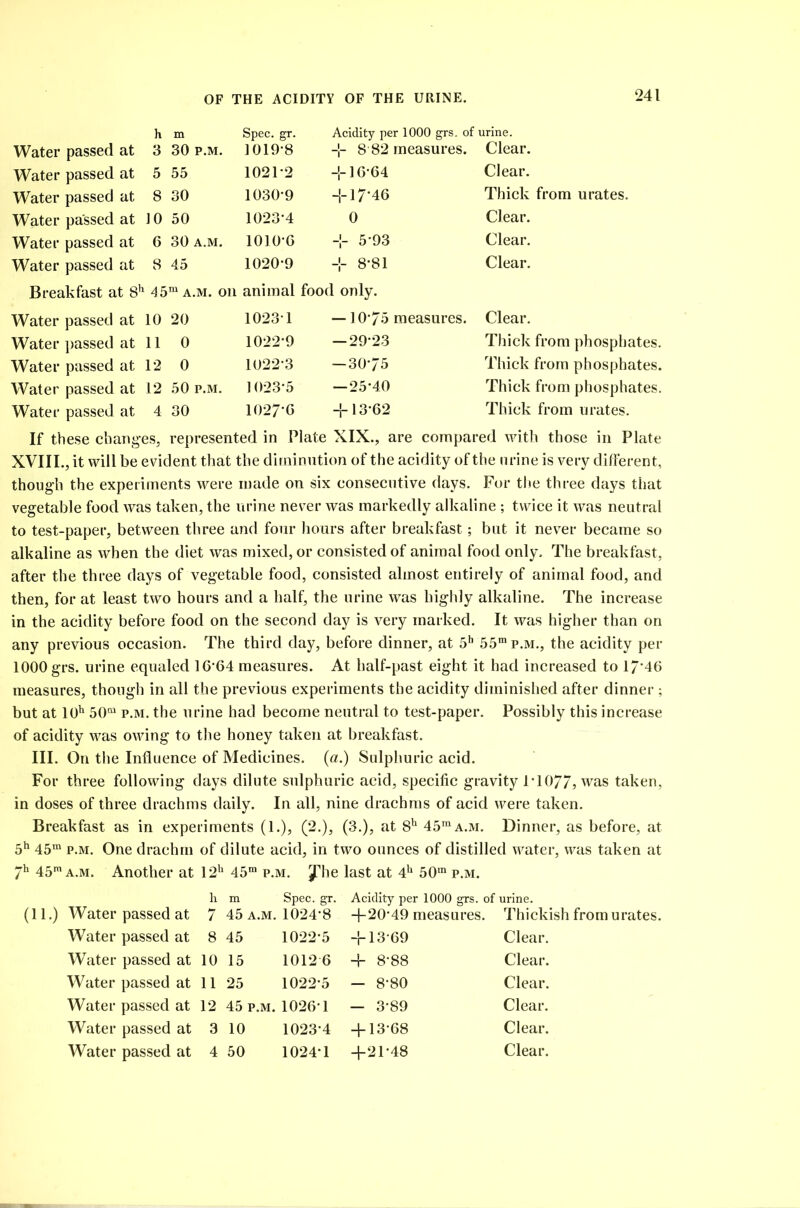 h m Spec. gr. Acidity per 1000 grs. of urine. Water passed at 3 30 p.m. 1019*8 -J- 8 82 measures. Clear. Water passed at 5 55 1021*2 -1-16-64 Clear. Water passed at 8 30 1030-9 -1-17*46 Thick from urates. Water passed at 10 50 1023*4 0 Clear. Water passed at 6 30 a.m. 1010*6 -1- 5-93 Clear. Water passed at 8 45 1020-9 -1- 8*81 Clear. Breakfast at 8h 45m a.m. on animal food only. Water passed at 10 20 1023 1 —10-75 measures. Clear. Water passed at 11 0 1022-9 — 29-23 Thick from phosphates. Water passed at 12 0 1022-3 — 30-75 Thick from phosphates. Water passed at 12 50 p.m. 1023-5 —25-40 Thick from phosphates. Water passed at 4 30 1027-6 -1-13-62 Thick from urates. If these changes, represented in Plate XIX., are compared with those in Plate XVIII., it will be evident that the diminution of the acidity of the urine is very different, though the experiments were made on six consecutive days. For the three days that vegetable food was taken, the urine never was markedly alkaline ; twice it was neutral to test-paper, between three and four hours after breakfast; but it never became so alkaline as when the diet was mixed, or consisted of animal food only. The breakfast, after the three days of vegetable food, consisted almost entirely of animal food, and then, for at least two hours and a half, the urine was highly alkaline. The increase in the acidity before food on the second day is very marked. It was higher than on any previous occasion. The third day, before dinner, at 5h 55mp.M., the acidity per 1000 grs. urine equaled 16-64 measures. At half-past eight it had increased to 17*46 measures, though in all the previous experiments the acidity diminished after dinner ; but at 10h 50m p.m. the urine had become neutral to test-paper. Possibly this increase of acidity was owing to the honey taken at breakfast. III. On the Influence of Medicines, (a.) Sulphuric acid. For three following days dilute sulphuric acid, specific gravity 1-1077, was taken, in doses of three drachms daily. In all, nine drachms of acid were taken. Breakfast as in experiments (1.), (2.), (3.), at Sh 45mA.M. Dinner, as before, at 5h 45m p.m. One drachm of dilute acid, in two ounces of distilled water, was taken at 7h 45m a.m. Another at 12h 45m p.m. ^he last at 4h 50m p.m. h m Spec. gr. Acidity per 1000 grs. of urine. (11.) Water passed at 7 45 a.m. 1024-8 +20-49 measures. Thickish from urates. Water passed at 8 45 1022-5 + 13-69 Clear. Water passed at 10 15 1012 6 + 8-88 Clear. Water passed at 11 25 1022-5 - 8-80 Clear. Water passed at 12 45 p.m. 1026’1 — 3-89 Clear. Water passed at 3 10 1023-4 + 13-68 Clear.