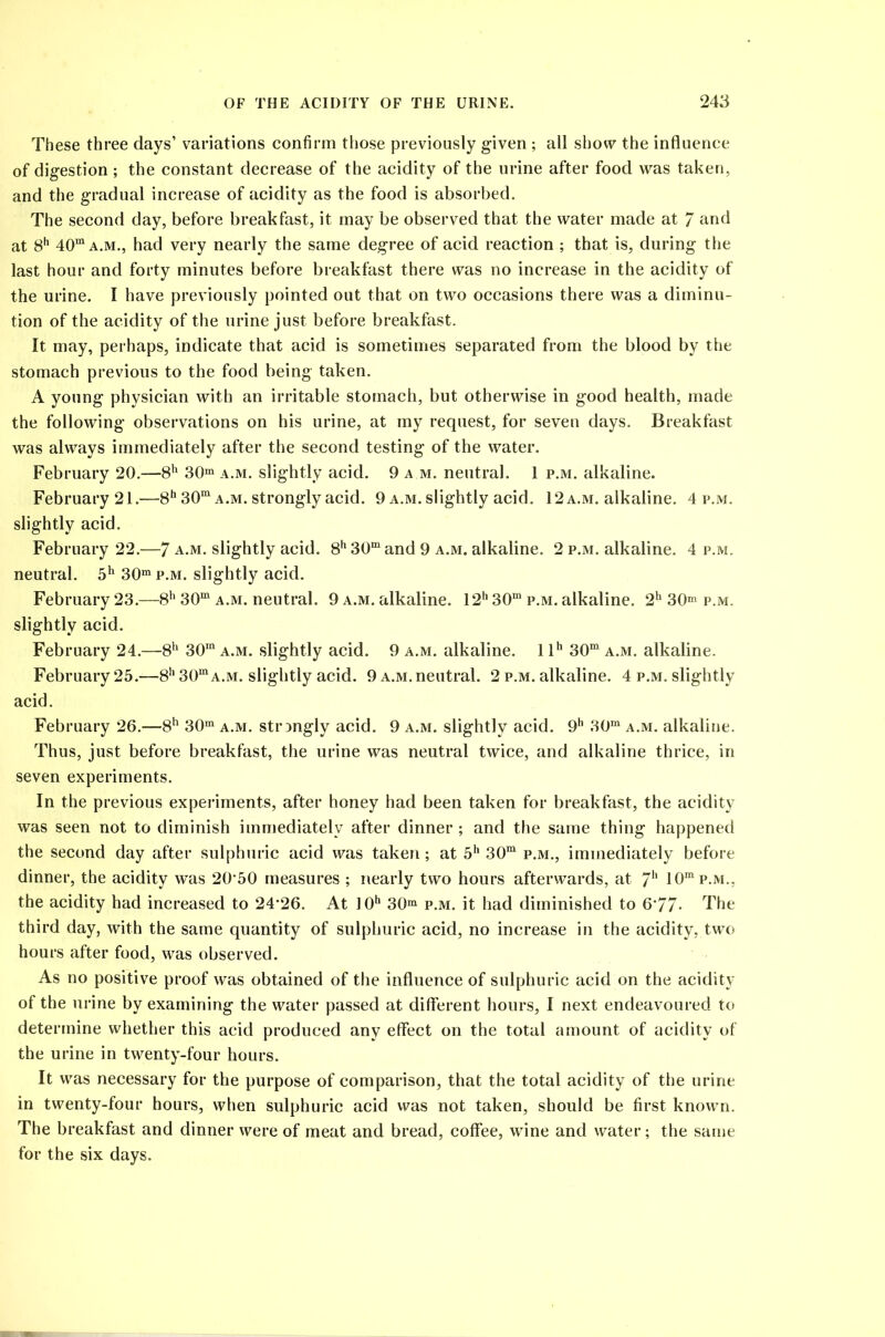 These three days’ variations confirm those previously given ; all show the influence of digestion ; the constant decrease of the acidity of the urine after food was taken, and the gradual increase of acidity as the food is absorbed. The second day, before breakfast, it may be observed that the water made at 7 and at 8h 40m a.m., had very nearly the same degree of acid reaction ; that is, during the last hour and forty minutes before breakfast there was no increase in the acidity of the urine. I have previously pointed out that on two occasions there was a diminu- tion of the acidity of the urine just before breakfast. It may, perhaps, indicate that acid is sometimes separated from the blood by the stomach previous to the food being taken. A young physician with an irritable stomach, but otherwise in good health, made the following observations on his urine, at my request, for seven days. Breakfast was always immediately after the second testing of the water. February 20.—8h 30m a.m. slightly acid. 9 a m. neutral. 1 p.m. alkaline. February 21.—8h 30m a.m. strongly acid. 9 a.m. slightly acid. 12 a.m. alkaline. 4 p.m. slightly acid. February 22.—7 a.m. slightly acid. 8h 30m and 9 a.m. alkaline. 2 p.m. alkaline. 4 p.m. neutral. 5h 30m p.m. slightly acid. February 23.—8h 30m a.m. neutral. 9 a.m. alkaline. 12h30m p.m. alkaline. 2h 30m p.m. slightly acid. February 24.—8h 30m a.m. slightly acid. 9 a.m. alkaline. 1 lh 30m a.m. alkaline. February 25.—8h 30m a.m. slightly acid. 9 a.m. neutral. 2 p.m. alkaline. 4 p.m. slightly acid. February 26.—8h 30m a.m. strongly acid. 9 a.m. slightly acid. 9h 30m a.m. alkaline. Thus, just before breakfast, the urine was neutral twice, and alkaline thrice, in seven experiments. In the previous experiments, after honey had been taken for breakfast, the acidity was seen not to diminish immediately after dinner; and the same thing happened the second day after sulphuric acid was taken; at 5h 30m p.m., immediately before dinner, the acidity was 20‘50 measures ; nearly two hours afterwards, at 7h 10mp.M.. the acidity had increased to 24‘26. At ]0h 30m p.m. it had diminished to 6'77- The third day, with the same quantity of sulphuric acid, no increase in the acidity, two hours after food, was observed. As no positive proof was obtained of the influence of sulphuric acid on the acidity of the urine by examining the water passed at different hours, I next endeavoured to determine whether this acid produced any effect on the total amount of acidity of the urine in twenty-four hours. It was necessary for the purpose of comparison, that the total acidity of the urine in twenty-four hours, when sulphuric acid was not taken, should be first known. The breakfast and dinner were of meat and bread, coffee, wine and water; the same for the six days.