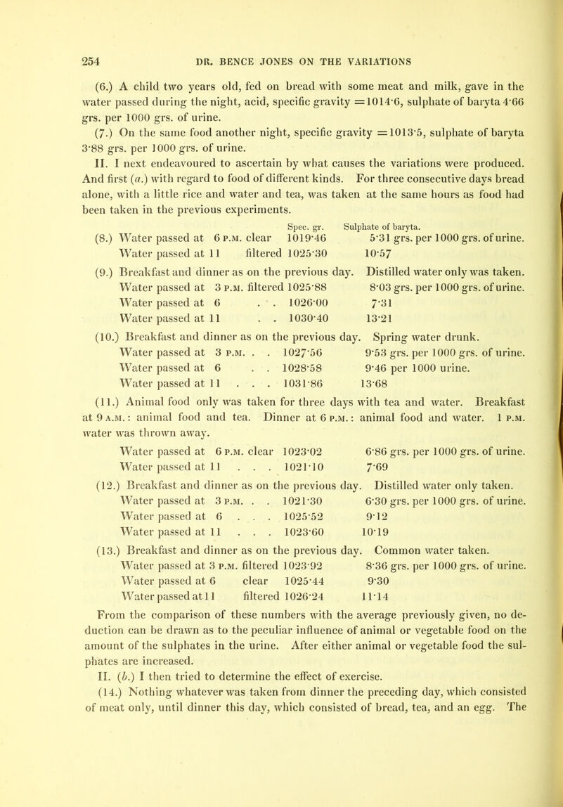 (6.) A child two years old, fed on bread with some meat and milk, gave in the water passed during the night, acid, specific gravity =1014-6, sulphate of baryta 4*66 grs. per 1000 grs. of urine. (7.) On the same food another night, specific gravity =1013*5, sulphate of baryta 3-88 grs. per 1000 grs. of urine. II. I next endeavoured to ascertain by what causes the variations were produced. And first (a.) with regard to food of different kinds. For three consecutive days bread alone, with a little rice and water and tea, was taken at the same hours as food had been taken in the previous experiments. Spec. gr. Sulphate of baryta. (8.) Water passed at 6 p.m. clear 1019-46 5*31 grs. per 1000 grs. of urine. Water passed at 11 filtered 1025*30 10-57 (9.) Breakfast and dinner as on the previous day. Distilled water only was taken. Water passed at 3 p.m. filtered 1025*88 8*03 grs. per 1000 grs. of urine. Water passed at 6 . . 1026-00 7*31 Water passed at 11 . . 1030*40 13-21 (10.) Breakfast and dinner as on the previous day. Spring water drunk. Water passed at 3 p.m. . . 1027*56 9*53 grs. per 1000 grs. of urine. Water passed at 6 . . 1028*58 9*46 per 1000 urine. Water passed at 11 . . . 1031-86 13-68 (11.) Animal food only was taken for three days with tea and water. Breakfast at 9 a.m. : animal food and tea. Dinner at 6 p.m. : animal food and water. 1 p.m. water was thrown away. Water passed at 6 p.m. clear 1023-02 6-86 grs. per 1000 grs. of urine. Water passed at 11 . . . 1021*10 7*69 (12.) Breakfast and dinner as on the previous day. Distilled water only taken. Water passed at 3 p.m. . . 1021*30 6*30 grs. per 1000 grs. of urine. Water passed at 6 . . . 1025*52 9*12 Water passed at 11 . . . 1023*60 10*19 (13.) Breakfast and dinner as on the previous day. Common water taken. Water passed at 3 p.m. filtered 1023*92 8*36 grs. per 1000 grs. of urine. Water passed at 6 clear 1025*44 9*30 Water passed at 11 filtered 1026*24 11*14 From the comparison of these numbers with the average previously given, no de- duction can be drawn as to the peculiar influence of animal or vegetable food on the amount of the sulphates in the urine. After either animal or vegetable food the sul- phates are increased. II. (b.) I then tried to determine the effect of exercise. (14.) Nothing whatever was taken from dinner the preceding day, which consisted of meat only, until dinner this day, which consisted of bread, tea, and an egg. The