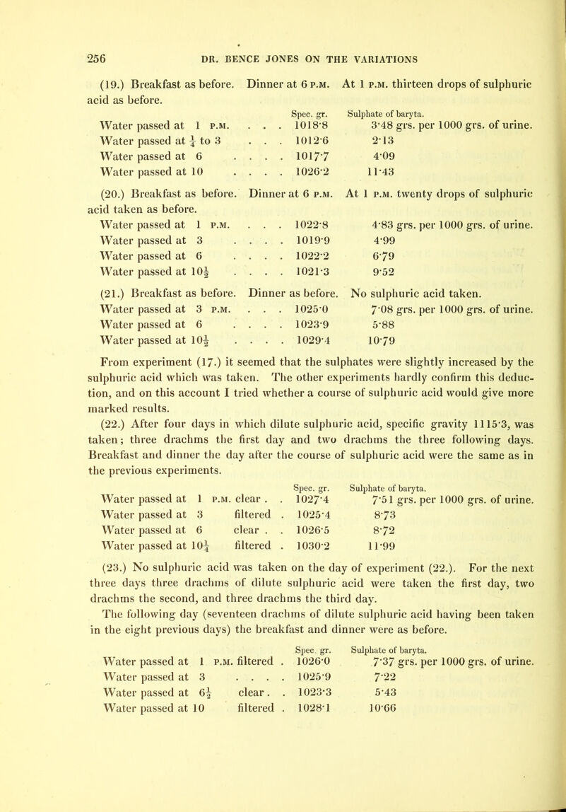 (19.) Breakfast as before. Dinner at 6 p.m. At 1 p.m. thirteen drops of sulphuric acid as before. Spec. gr. Sulphate of baryta. Water passed at 1 p.m. . . . 1018*8 3*48 grs. per 1000 grs. of urine. Water passed at \ to 3 . . . 1012*6 2*13 Water passed at 6 . . . 1017*7 4*09 Water passed at 10 . . . 1026*2 11*43 (20.) Breakfast as before. Dinner at 6 p.m. At 1 p.m. twenty drops of sulphuric acid taken as before. Water passed at 1 p.m. . . . 1022*8 4*83 grs. per 1000 grs. of urine. Water passed at 3 . . . 1019*9 4*99 Water passed at 6 . . . 1022*2 6*79 Water passed at 10^ . . . 1021*3 9*52 (21.) Breakfast as before. Dinner as before. No sulphuric acid taken. Water passed at 3 p.m. . . . 1025*0 7*08 grs. per 1000 grs. of urine. Water passed at 6 . . . 1023*9 5*88 Water passed at 10^ . . . 1029*4 10*79 From experiment (17.) it seemed that the sulphates were slightly increased by the sulphuric acid which was taken. The other experiments hardly confirm this deduc- tion, and on this account I tried whether a course of sulphuric acid would give more marked results. (22.) After four days in which dilute sulphuric acid, specific gravity 1115*3, was taken; three drachms the first day and two drachms the three following days. Breakfast and dinner the day after the course of sulphuric acid were the same as in the previous experiments. Water passed at 1 p.m. clear . . Spec. gr. 1027*4 Sulphate of baryta. 7*51 grs. per 1000 grs. of urine. Water passed at 3 filtered . . 1025*4 8*73 Water passed at 6 clear . . 1026*5 8*72 Water passed at 10^ filtered . 1030*2 11*99 (23.) No sulphuric acid was taken on the day of experiment (22.). For the next three days three drachms of dilute sulphuric acid were taken the first day, two drachms the second, and three drachms the third day. The following day (seventeen drachms of dilute sulphuric acid having been taken in the eight previous days) the breakfast and dinner were as before. Spec. gr. Sulphate of baryta. Water passed at 1 P.M. filtered . 1026*0 7'37 grs. per 1000 grs. of urine. Water passed at 3 1025*9 7* 22 Water passed at clear. . 1023*3 5*43 Water passed at 10 filtered . 1028*1 10*66