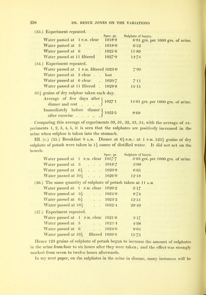 (33.) Experiment repeated. Spec. gr. Water passed at 1 p.m. clear 1018-9 Water parsed at 3 .1018-0 Water passed at 6 . 1025-6 Water passed at 11 filtered 1027'9 (34.) Experiment repeated. Water passed at 1 p.m. filtered 1023-0 Water passed at 3 clear . . lost Water passed at 6 clear . 10207 Water passed at 11 filtered . 1028-8 61^ grains of dry sulphur taken each day. Average of five days after') j 1027-1 dinner and rest ... . J Immediately before dinner) . f 1D after exercise J Sulphate of baryta. 6-81 grs. per 1000 grs. of urine. 6- 52 11-89 14-74 7‘99 7- 11 1515 14*01 grs. per 1000 grs. of urine. 8-69 Comparing this average of experiments 30, 31, 32, 33, 34, with the average of ex- periments 1, 2, 3, 4, 5, it is seen that the sulphates are positively increased in the urine when sulphur is taken into the stomach. III. (c.) (35.) Breakfast 9 a.m. Dinner at 6^ p.m. : at 1 p.m. 123^ grains of dry sulphate of potash were taken in 1^ ounce of distilled water. It did not act on the bowels. Spec. gr. Sulphate of baryta. Water passed at 1 p.m. clear 10177 3*03 grs. per 1000 grs. of urine. Water passed at 3 ... 1016-7 3-00 Water passed at 6* . . . 1020-8 6-65 Water passed at 10| . . . 1026-0 12*18 (36.) The same quantity of sulphate of potash taken at 11 a.m. Water passed at 1 p.m. clear 1020 2 3-17 Water passed at 3^ . . 1024’0 874 Water passed at 6^ . . 1024-2 12 51 Water passed at 10^ . . 1032-4 20-49 (37.) Experiment repeated. Water passed at 1 p.m. clear 1021-6 3’17 Water passed at 3 .. 1021-4 4*98 Water passed at 6 . . 1024-0 9'04 Water passed at 10^ filtered 1030-8 1572 Hence 123 grains of sulphate of potash began to increase the amount of sulphates in the urine from four to six hours after they were taken; and the effect was strongly marked from seven to twelve hours afterwards. In my next paper, on the sulphates in the urine in disease, many instances will be