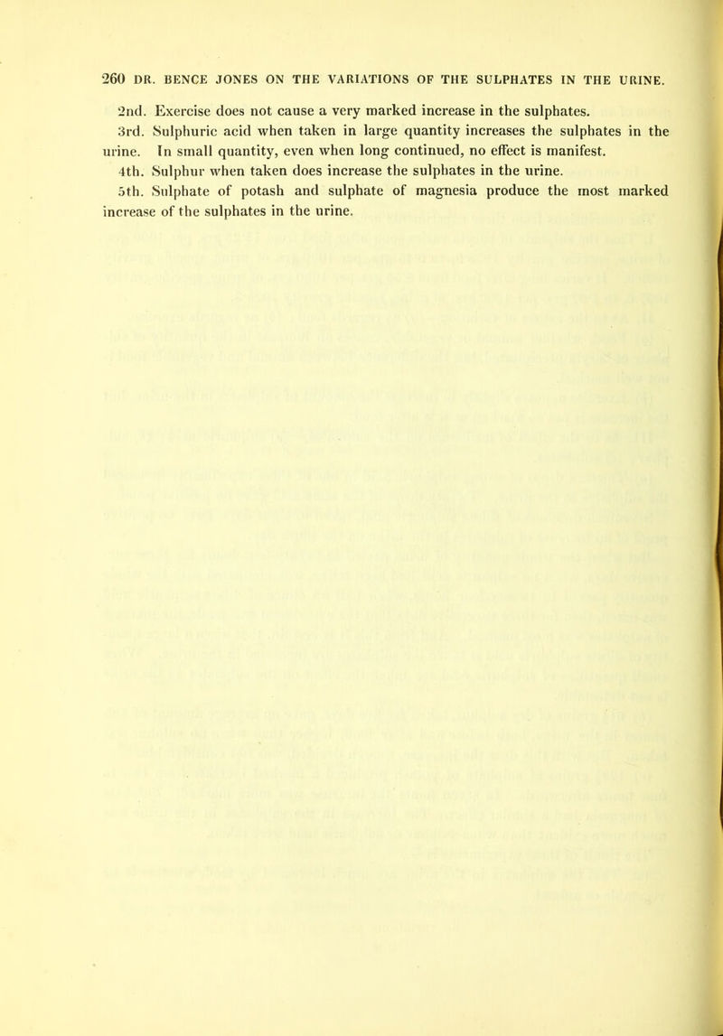2nd. Exercise does not cause a very marked increase in the sulphates. 3rd. Sulphuric acid when taken in large quantity increases the sulphates in the urine. In small quantity, even when long continued, no effect is manifest. 4th. Sulphur when taken does increase the sulphates in the urine. 5th. Sulphate of potash and sulphate of magnesia produce the most marked increase of the sulphates in the urine.