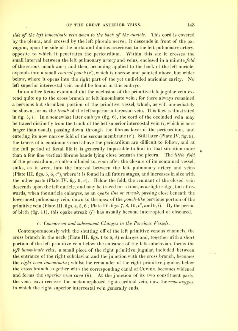 side of the left innominate vein down to the hack of the auricle. This cord is covered by the pleura, and crossed by the left phrenic nerve; it descends in front of the par vagum, upon the side of the aorta and ductus arteriosus to the left pulmonary artery, opposite to which it penetrates the pericardium. Within this sac it crosses the small interval between the left pulmonary artery and veins, enclosed in a minute fold of the serous membrane; and then, becoming applied to the back of the left auricle, expands into a small conical pouch (c'), which is narrow and pointed above, but wider below, where it opens into the right part of the yet undivided auricular cavity. No left superior intercostal vein could be found in this embryo. In no other foetus examined did the occlusion of the primitive left jugular vein ex- tend quite up to the cross branch or left innominate vein; for there always remained a pervious but shrunken portion of the primitive vessel, which, as will immediately be shown, forms the trunk of the left superior intercostal vein. This fact is illustrated in fig. 5, i. In a somewhat later embryo (fig. 6), the cord of the occluded vein may be traced distinctly from the trunk of the left superior intercostal vein (i, which is here larger than usual), passing down through the fibrous layer of the pericardium, and entering its now narrow fold of the serous membrane (c). Still later (Plate IV. fig. 9), the traces of a continuous cord above the pericardium are difficult to follow, and at the full period of foetal life it is generally impossible to find in that situation more than a few fine vertical fibrous bands lying close beneath the pleura. The little fold of the pericardium, so often alluded to, soon after the closure of its contained vessel, sinks, as it were, into the interval between the left pulmonary artery and veins (Plate III. figs. 5, 6, c), where it is found in all future stages, and increases in size with the other parts (Plate IV. fig. 9, v). Below the fold, the remnant of the closed vein descends upon the left auricle, and may be traced for a time, as a slight ridge, but after- wards, when the auricle enlarges, as an opake line or streak, passing close beneath the lowermost pulmonary vein, down to the apex of the pouch-like pervious portion of the primitive vein (Plate III. figs. 4,5,6 ; Plate IV. figs. 7,3,10, c, and 9, l). By the period of birth (fig. 11), this opake streak (/) has usually become interrupted or obscured. c. Concurrent and subsequent Changes in the Pervious Vessels. Contemporaneously with the shutting off of the left primitive venous channels, the cross branch in the neck (Plate III. figs. 1 to 6, d) enlarges and, together with a short portion of the left primitive vein below the entrance of the left subclavian, forms the left innominate vein; a small piece of the right primitive jugular, included between the entrance of the right subclavian and the junction with the cross branch, becomes the right vena innominata; whilst the remainder of the right primitive jugular, below the cross branch, together with the corresponding canal of Cuvier, becomes widened and forms the superior vena cava (h). At the junction of its two constituent parts, the vena cava receives the metamorphosed right cardinal vein, now the vena azygos, in which the right superior intercostal vein generally ends.