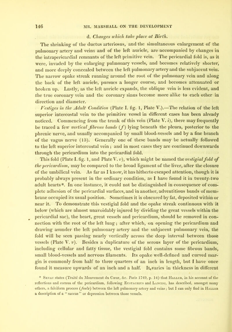d. Changes which tahe place at Birth. The shrinking of the ductus arteriosus, and the simultaneous enlargement of the pulmonary artery and veins and of the left auricle, are accompanied by changes in the intrapericardial remnants of the left primitive vein. The pericardial fold is, as it were, invaded by the enlarging pulmonary vessels, and becomes relatively shorter* and more deeply concealed between the left pulmonary artery and the subjacent vein. The narrow opake streak running around the root of the pulmonary vein and along the back of the left auricle, pursues a longer course, and becomes attenuated or broken up. Lastly, as the left auricle expands, the oblique vein is less evident, and the true coronary vein and the coronary sinus become more alike to each other in direction and diameter. Vestiges in the Adult Condition (Plate I. fig. 1, Plate V.).—The relation of the left superior intercostal vein to the primitive vessel in different cases has been already noticed. Commencing from the trunk of this vein (Plate V. i), there may frequently be traced a few vertical fibrous bands (f) lying beneath the pleura, posterior to the phrenic nerve, and usually accompanied by small blood-vessels and by a fine branch of the vagus nerve (13). Generally one of these bands may be actually followed to the left superior intercostal vein ; and in most cases they are continued downwards through the pericardium into the pericardial fold. This fold (Plate I. fig. 1, and Plate V. v), which might be named the vestigial fold of the pericardium, maybe compared to the broad ligament of the liver, after the closure of the umbilical vein. As far as I know, it has hitherto escaped attention, though it is probably always present in the ordinary condition, as I have found it in twenty-two adult hearts*. In one instance, it could not be distinguished in consequence of com- plete adhesion of the pericardial surfaces, and in another, adventitious bands of mem- brane occupied its usual position. Sometimes it is obscured by fat, deposited within or near it. To demonstrate this vestigial fold and the opake streak continuous with it below (which are almost unavoidably injured by dividing the great vessels within the pericardial sac), the heart, great vessels and pericardium, should be removed in con- nection with the root of the left lung; after which, on opening the pericardium and drawing asunder the left pulmonary artery and the subjacent pulmonary vein, the fold will be seen passing nearly vertically across the deep interval between those vessels (Plate V. v). Besides a duplicature of the serous layer of the pericardium, including cellular and fatty tissue, the vestigial fold contains some fibrous bands, small blood-vessels and nervous filaments. Its opake well-defined and curved mar- gin is commonly from half to three quarters of an inch in length, but I have once found it measure upwards of an inch and a half. It*varies in thickness in different * Senac states (Traits du Mouvement du Cceur, &c. Paris 1749, p. 14) that Haller, in his account of the reflections and cornua of the pericardium, following Eustachxus and Lancisi, has described, amongst many others, a falciform process (faulx) between the left pulmonary artery and veins; hut I can only find in Haller a description of a “ saccus ” or depression between those vessels.