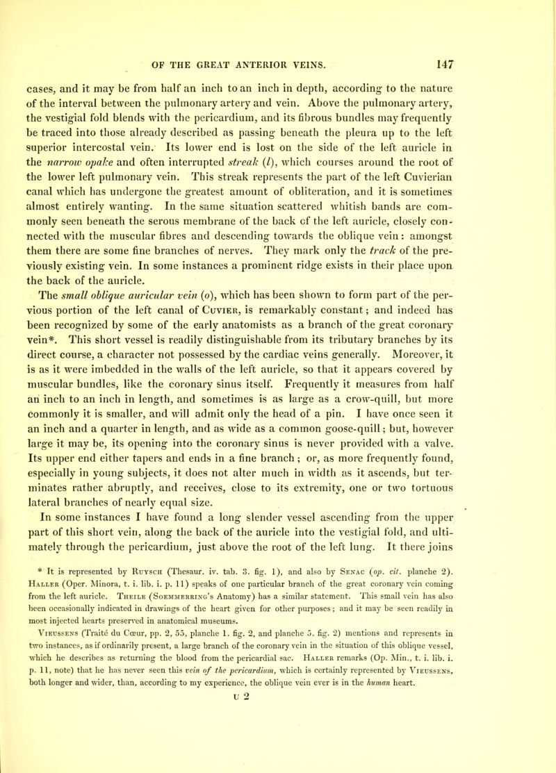 cases, and it may be from half an inch to an inch in depth, according’ to the nature of the interval between the pulmonary artery and vein. Above the pulmonary artery, the vestigial fold blends with the pericardium, and its fibrous bundles may frequently be traced into those already described as passing- beneath the pleura up to the left superior intercostal vein. Its lower end is lost on the side of the left auricle in the narrow opake and often interrupted streak (/), which courses around the root of the lower left pulmonary vein. This streak represents the part of the left Cuvierian canal which has undergone the greatest amount of obliteration, and it is sometimes almost entirely wanting. In the same situation scattered whitish bands are com- monly seen beneath the serous membrane of the back cf the left auricle, closely con- nected with the muscular fibres and descending towards the oblique vein: amongst them there are some fine branches of nerves. They mark only the track of the pre- viously existing vein. In some instances a prominent ridge exists in their place upon the back of the auricle. The small oblique auricular vein (o), which has been shown to form part of the per- vious portion of the left canal of Cuvier, is remarkably constant; and indeed has been recognized by some of the early anatomists as a branch of the great coronary vein*. This short vessel is readily distinguishable from its tributary branches by its direct course, a character not possessed by the cardiac veins generally. Moreover, it is as it were imbedded in the walls of the left auricle, so that it appears covered by muscular bundles, like the coronary sinus itself. Frequently it measures from half an inch to an inch in length, and sometimes is as large as a crow-quill, but more commonly it is smaller, and will admit only the head of a pin. I have once seen it an inch and a quarter in length, and as wide as a common goose-quill; but, however large it may be, its opening into the coronary sinus is never provided with a valve. Its upper end either tapers and ends in a fine branch ; or, as more frequently found, especially in young subjects, it does not alter much in width as it ascends, but ter- minates rather abruptly, and receives, close to its extremity, one or two tortuous lateral branches of nearly equal size. In some instances I have found a long slender vessel ascending from the upper part of this short vein, along the back of the auricle into the vestigial fold, and ulti- mately through the pericardium, just above the root of the left lung. It there joins * It is represented by Ruysch (Thesaur. iv. tab. 3. fig. 1), and also by Senac (op. cit. planche 2). Haller (Oper. Minora, t. i. lib. i. p. 11) speaks of one particular branch of the great coronary vein coming from the left auricle. Theile (Soemmerring’s Anatomy) has a similar statement. This small vein has also been occasionally indicated in drawings of the heart given for other purposes; and it may be seen readily in most injected hearts preserved in anatomical museums. Viegssens (Traite du Cceur, pp. 2, 55, planche 1. fig. 2, and planche 5. fig. 2) mentions and represents in two instances, as if ordinarily present, a large branch of the coronary vein in the situation of this oblique vessel, which he describes as returning the blood from the pericardial sac. Haller remarks (Op. Min., t. i. lib. i. p. 11, note) that he has never seen this vein of the pericardium, which is certainly represented by Vieussens, both longer and wider, than, according to my experience, the oblique vein ever is in the human heart.