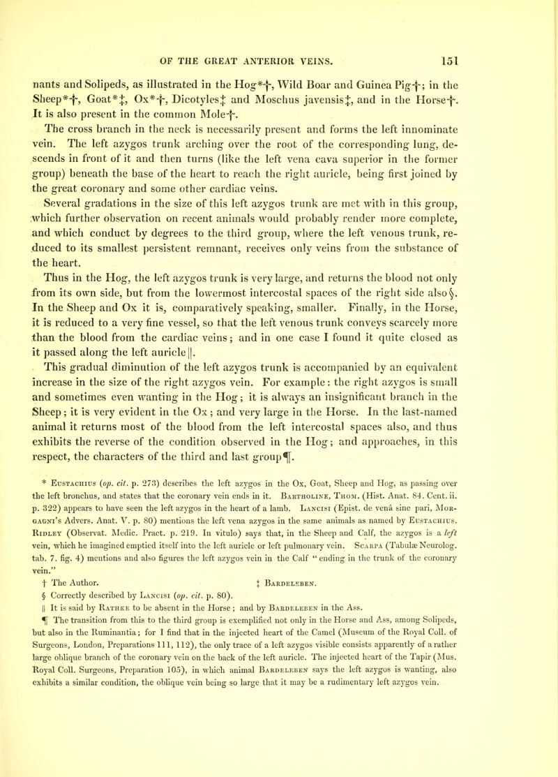 nants and Solipeds, as illustrated in the Hog* * * §'!', Wild Boar and Guinea Pig-|'; in the Sheep*'i~, Goat*:};, Ox*'f', Dicotyles^: and Moschus javensis^:, and in the Horse'!'. It is also present in the common Mole'!'. The cross branch in the neck is necessarily present and forms the left innominate vein. The left azygos trunk arching over the root of the corresponding lung, de- scends in front of it and then turns (like the left vena cava superior in the former group) beneath the base of the heart to reach the right auricle, being first joined by the great coronary and some other cardiac veins. Several gradations in the size of this left azygos trunk are met with in this group, which further observation on recent animals would probably render more complete, and which conduct by degrees to the third group, where the left venous trunk, re- duced to its smallest persistent remnant, receives only veins from the substance of the heart. Thus in the Hog, the left azygos trunk is very large, and returns the blood not only from its own side, but from the lowermost intercostal spaces of the right side also§. In the Sheep and Ox it is, comparatively speaking, smaller. Finally, in the Horse, it is reduced to a very fine vessel, so that the left venous trunk conveys scarcely more than the blood from the cardiac veins; and in one case I found it quite closed as it passed along the left auricle ||. This gradual diminution of the left azygos trunk is accompanied by an equivalent increase in the size of the right azygos vein. For example: the right azygos is small and sometimes even wanting in the Hog; it is always an insignificant branch in the Sheep; it is very evident in the Ox; and very large in the Horse. In the last-named animal it returns most of the blood from the left intercostal spaces also, and thus exhibits the reverse of the condition observed in the Hog; and approaches, in this respect, the characters of the third and last group ^[. * Eustachius {op. cit. p. 273) describes the left azygos in the Ox, Goat, Sheep and Hog, as passing over the left bronchus, and states that the coronary vein ends in it. Bartholine, Thom. (Hist. Anat. 84. Cent. ii. p. 322) appears to have seen the left azygos in the heart of a lamb. Lancisi (Epist. de vena sine pari, Mor- gagni’s Advers. Anat. V. p. 80) mentions the left vena azygos in the same animals as named by Eustachius. Ridley (Observat. Medic. Pract. p. 219. In vitulo) says that, in the Sheep and Calf, the azygos is a left vein, which he imagined emptied itself into the left auricle or left pulmonary vein. Scarpa (Tabulae Neurolog. tab. 7. fig. 4) mentions and also figures the left azygos vein in the Calf “ ending in the trunk of the coronary vein.” f The Author. { Bardeleben. § Correctly described by Lancisi {op. cit. p. 80). || It is said by Rathke to be absent in the Horse ; and by Bardeleben in the Ass. The transition from this to the third group is exemplified not only in the Horse and Ass, among Solipeds, but also in the Ruminantia; for I find that in the injected heart of the Camel (Museum of the Royal Coll, of Surgeons, London, Preparations 111, 112), the only trace of a left azygos visible consists apparently of arather large oblique branch of the coronary vein on the hack of the left auricle. The injected heart of the Tapir (Mus. Royal Coll. Surgeons, Preparation 105), in which animal Bardeleben says the left azygos is wanting, also exhibits a similar condition, the oblique vein being so large that it may be a rudimentary left azygos vein.