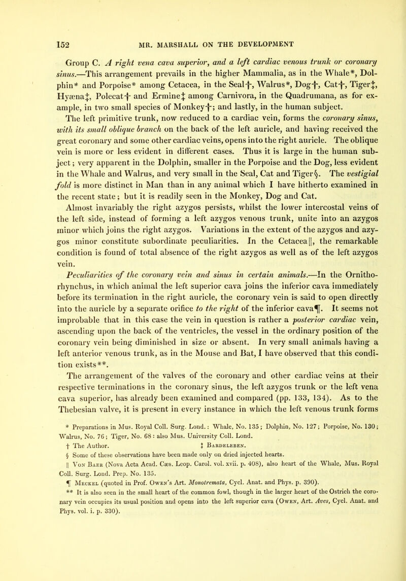 Group C. A right vena cava superior, and a left cardiac venous trunk or coronary sinus.—This arrangement prevails in the higher Mammalia, as in the Whale*, Dol- phin* and Porpoise* among Cetacea, in the Sealf-, Walrus*, Dog-f-, Catf-, Tiger;}:, Hyaena^;, Polecat-j- and Ermine;}: among Carnivora, in the Quadrumana, as for ex- ample, in two small species of Monkeyand lastly, in the human subject. The left primitive trunk, now reduced to a cardiac vein, forms the coronary sinus, with its small oblique branch on the back of the left auricle, and having received the great coronary and some other cardiac veins, opens into the right auricle. The oblique vein is more or less evident in different cases. Thus it is large in the human sub- ject ; very apparent in the Dolphin, smaller in the Porpoise and the Dog, less evident in the Whale and Walrus, and very small in the Seal, Cat and Tiger §. The vestigial fold is more distinct in Man than in any animal which I have hitherto examined in the recent state; but it is readily seen in the Monkey, Dog and Cat. Almost invariably the right azygos persists, whilst the lower intercostal veins of the left side, instead of forming a left azygos venous trunk, unite into an azygos minor which joins the right azygos. Variations in the extent of the azygos and azy- gos minor constitute subordinate peculiarities. In the Cetacea||, the remarkable condition is found of total absence of the right azygos as well as of the left azygos vein. Peculiarities of the coronary vein and sinus in certain animals.—In the Ornitho- rhynchus, in which animal the left superior cava joins the inferior cava immediately before its termination in the right auricle, the coronary vein is said to open directly into the auricle by a separate orifice to the right of the inferior cava^[. It seems not improbable that in this case the vein in question is rather a posterior cardiac vein, ascending upon the back of the ventricles, the vessel in the ordinary position of the coronary vein being diminished in size or absent. In very small animals having a left anterior venous trunk, as in the Mouse and Bat, I have observed that this condi- tion exists**. The arrangement of the valves of the coronary and other cardiac veins at their respective terminations in the coronary sinus, the left azygos trunk or the left vena cava superior, has already been examined and compared (pp. 133, 134). As to the Thebesian valve, it is present in every instance in which the left venous trunk forms * Preparations in Mus. Royal Coll. Surg. Lond.: Whale, No. 135; Dolphin, No. 127; Porpoise, No. 130; Walrus, No. 76; Tiger, No. 68 : also Mus. University Coll. Lond. t The Author. J Bardeleben. § Some of these observations have been made only on dried injected hearts. II Von Baer (Nova Acta Acad. Cses. Leop. Carol, vol. xvii. p. 408), also heart of the Whale, Mus. Royal Coll. Surg. Lond. Prep. No. 135. Meckel (quoted in Prof. Owen’s Art. Monotremata, Cycl. Anat. and Phys. p. 390). ** It is also seen in the small heart of the common fowl, though in the larger heart of the Ostrich the coro- nary vein occupies its usual position and opens into the left superior cava (Owen, Art. Aves, Cycl. Anat. and Phys. vol. i. p. 330).