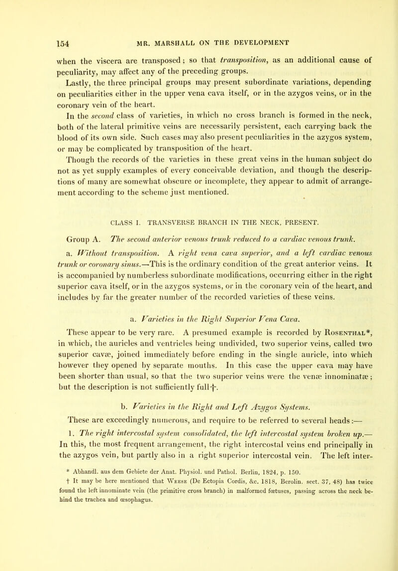 when the viscera are transposed; so that transposition, as an additional cause of peculiarity, may affect any of the preceding groups. Lastly, the three principal groups may present subordinate variations, depending on peculiarities either in the upper vena cava itself, or in the azygos veins, or in the coronary vein of the heart. In the second class of varieties, in which no cross branch is formed in the neck, both of the lateral primitive veins are necessarily persistent, each carrying back the blood of its own side. Such cases may also present peculiarities in the azygos system, or may be complicated by transposition of the heart. Though the records of the varieties in these great veins in the human subject do not as yet supply examples of every conceivable deviation, and though the descrip- tions of many are somewhat obscure or incomplete, they appear to admit of arrange- ment according to the scheme just mentioned. CLASS I. TRANSVERSE BRANCH IN THE NECK, PRESENT. Group A. The second anterior venous trunk reduced to a cardiac venous trunk. a. Without transposition. A right vena cava superior, and a left cardiac venous trunk or coronary sinus.—'This is the ordinary condition of the great anterior veins. It is accompanied by numberless subordinate modifications, occurring either in the right superior cava itself, or in the azygos systems, or in the coronary vein of the heart, and includes by far the greater number of the recorded varieties of these veins. a. Varieties in the Right Superior Vena Cava. These appear to be very rare. A presumed example is recorded by Rosenthal*, in which, the auricles and ventricles being undivided, two superior veins, called two superior cavse, joined immediately before ending in the single auricle, into which however they opened by separate mouths. In this case the upper cava may have been shorter than usual, so that the two superior veins were the venoe innoininatse; but the description is not sufficiently full-f\ b. Varieties in the Right and Left Azygos Systems. These are exceedingly numerous, and require to be referred to several heads:— 1. The right intercostal system consolidated, the left intercostal system broken up.— In this, the most frequent arrangement, the right intercostal veins end principally in the azygos vein, but partly also in a right superior intercostal vein. The left inter- * Abhandl. aus dem Gebiete der Anat. Physiol, und Pathol. Berlin, 1824, p. 150. t It maybe here mentioned that Weese (De Ectopia Cordis, &c. 1818, Berolin. sect. 37, 48) has twice found the left innominate vein (the primitive cross branch) in malformed foetuses, passing across the neck be- hind the trachea and oesophagus.