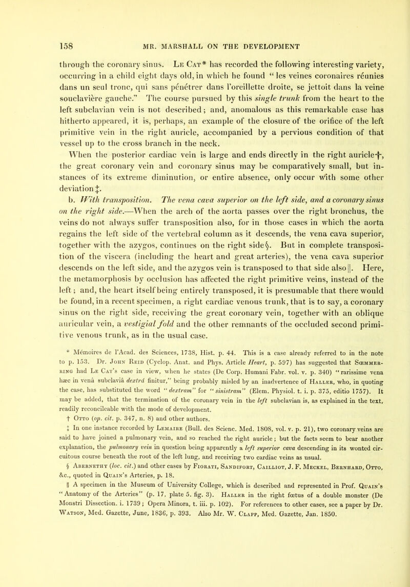 through the coronary sinus. Le Cat* * * § has recorded the following interesting variety, occurring in a child eight days old, in which he found “ les veines coronaires reunies dans un seul tronc, qui sans penetrer dans l’oreillette droite, se jettoit dans la veine souclavikre gauche.” The course pursued by this single trunk from the heart to the left subclavian vein is not described; and, anomalous as this remarkable case has hitherto appeared, it is, perhaps, an example of the closure of the orifice of the left primitive vein in the right auricle, accompanied by a pervious condition of that vessel up to the cross branch in the neck. When the posterior cardiac vein is large and ends directly in the right auricle-f', the great coronary vein and coronary sinus may be comparatively small, but in- stances of its extreme diminution, or entire absence, only occur with some other deviation %. b. With transposition. The vena cava superior on the left side, and a coronary sinus on the right side.—When the arch of the aorta passes over the right bronchus, the veins do not always suffer transposition also, for in those cases in which the aorta regains the left side of the vertebral column as it descends, the vena cava superior, together with the azygos, continues on the right side§. But in complete transposi- tion of the viscera (including the heart and great arteries), the vena cava superior descends on the left side, and the azygos vein is transposed to that side also||. Here, the metamorphosis by occlusion has affected the right primitive veins, instead of the left; and, the heart itself being entirely transposed, it is presumable that there would be found, in a recent specimen, a right cardiac venous trunk, that is to say, a coronary sinus on the right side, receiving the great coronary vein, together with an oblique auricular vein, a vestigial fold and the other remnants of the occluded second primi- tive venous trunk, as in the usual case. * Memoires de l’Acad. des Sciences, 1738, Hist. p. 44. This is a case already referred to in the note to p. 153. Dr. John Reid (Cyclop. Anat. and Phys. Article Heart, p. 597) has suggested that Scemmer- ring had Le Cat’s case in view, when he states (De Corp. Humani Fabr. vol. v. p. 340) “ rarissime vena hsec in vena subelavia dextrd finitur,” being probably misled by an inadvertence of Haller, who, in quoting the case, has substituted the word “ dextram” for “ sinistram” (Elem. Physiol, t. i. p. 375, editio 1757). It may be added, that the termination of the coronary vein in the left subclavian is, as explained in the text, readily reconcileable with the mode of development. f Otto (op. cit. p. 347, n. 8) and other authors. + In one instance recorded by Lemaire (Bull, des Scienc. Med. 1808, vol. v. p. 21), two coronary veins are said to have joined a pulmonary vein, and so reached the right auricle; but the facts seem to bear another explanation, the pulmonary vein in question being apparently a left superior cava descending in its wonted cir- cuitous course beneath the root of the left lung, and receiving two cardiac veins as usual. § Abernethy (loc. cit.) and other cases by Fiorati, Sandifort, Cailliot, J. F. Meckel, Bernhard, Otto, &c., quoted in Quain’s Arteries, p. 18. H A specimen in the Museum of University College, which is described and represented in Prof. Quain’s “Anatomy of the Arteries” (p. 17, plate 5. fig. 3). Haller in the right foetus of a double monster (De Monstri Dissection, i. 1739 ; Opera Minora, t. iii. p. 102). For references to other cases, see a paper by Dr. Watson, Med. Gazette, June, 1836, p. 393. Also Mr. W. Clapp, Med. Gazette, Jan. 1850.