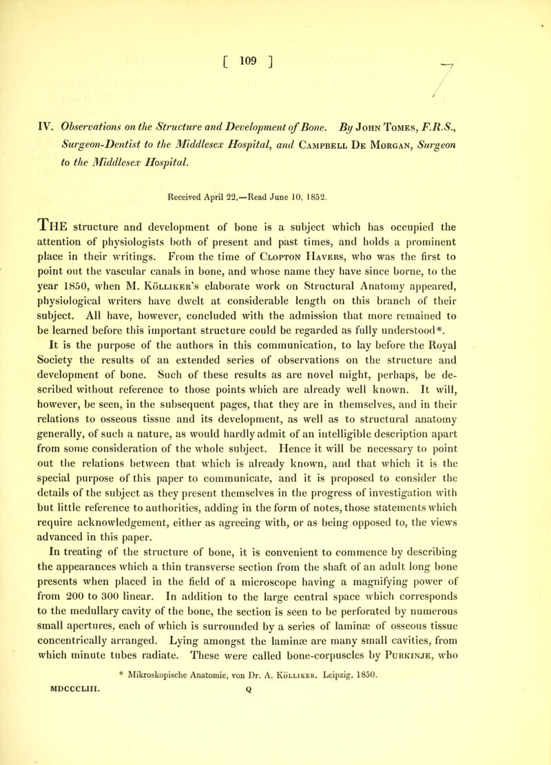 / IV. Observations on the Structure and Development of Bone. By John Tomes, F.R.S., Surgeon-Dentist to the Middlesex Hospital, and Campbell De Morgan, Surgeon to the Middlesex Hospital. Received April 22,—Read June 10, 1852. The structure and development of bone is a subject which has occupied the attention of physiologists both of present and past times, and holds a prominent place in their writings. From the time of Clopton Havers, who was the first to point out the vascular canals in bone, and whose name they have since borne, to the year 1850, when M. Kolliker’s elaborate work on Structural Anatomy appeared, physiological writers have dwelt at considerable length on this branch of their subject. All have, however, concluded with the admission that more remained to be learned before this important structure could be regarded as fully understood*. It is the purpose of the authors in this communication, to lay before the Royal Society the results of an extended series of observations on the structure and development of bone. Such of these results as are novel might, perhaps, be de- scribed without reference to those points which are already well known. It will, however, be seen, in the subsequent pages, that they are in themselves, and in their relations to osseous tissue and its development, as well as to structural anatomy generally, of such a nature, as would hardly admit of an intelligible description apart from some consideration of the whole subject. Hence it will be necessary to point out the relations between that which is already known, and that which it is the special purpose of this paper to communicate, and it is proposed to consider the details of the subject as they present themselves in the progress of investigation with but little reference to authorities, adding in the form of notes, those statements which require acknowledgement, either as agreeing with, or as being opposed to, the views advanced in this paper. In treating of the structure of bone, it is convenient to commence by describing the appearances which a thin transverse section from the shaft of an adult long bone presents when placed in the field of a microscope having a magnifying power of from 200 to 300 linear. In addition to the large central space which corresponds to the medullary cavity of the bone, the section is seen to be perforated by numerous small apertures, each of which is surrounded by a series of laminae of osseous tissue concentrically arranged. Lying amongst the laminae are many small cavities, from which minute tubes radiate. These were called bone-corpuscles by Purkinje, who * Mikroskopische Anatomie, von Dr. A. Kolliker. Leipzig, 1850, MDCCCLIII. Q