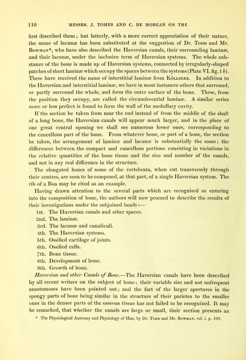 first described them ; but latterly, with a more correct appreciation of their nature, the name of lacunae has been substituted at the suggestion of Dr. Todd and Mr. Bowman*, who have also described the Haversian canals, their surrounding laminae, and their lacunae, under the inclusive term of Haversian systems. The whole sub- stance of the bone is made up of Haversian systems, connected by irregularly-shaped patches of short laminae which occupy the spaces between the systems (Plate VI. fig. 1 b). These have received the name of interstitial laminae from Kolliker. In addition to the Haversian and interstitial laminae, we have in most instances others that surround, or partly surround the whole, and form the outer surface of the bone. These, from the position they occupy, are called the circumferential laminae. A similar series more or less perfect is found to form the wall of the medullary cavity. If the section be taken from near the end instead of from the middle of the shaft of a long bone, the Haversian canals will appear much larger, and in the place of one great central opening we shall see numerous lesser ones, corresponding to the cancellous part of the bone. From whatever bone, or part of a bone, the section be taken, the arrangement of laminse and lacunse is substantially the same; the differences between the compact and cancellous portions consisting in variations in the relative quantities of the bone tissue and the size and number of the canals, and not in any real difference in the structure. The elongated bones of some of the vertebrata, when cut transversely through their centres, are seen to be composed, at that part, of a single Haversian system. The rib of a Boa may be cited as an example. Having drawn attention to the several parts which are recognised as entering into the composition of bone, the authors will now proceed to describe the results of their investigations under the subjoined heads:— 1st. The Haversian canals and other spaces. 2nd. The laminse. 3rd. The lacunae and canaliculi. 4th. The Haversian systems. 5th. Ossified cartilage of joints. 6th. Ossified cells. 7th. Bone tissue. 8th. Development of bone. 9th. Growth of bone. Haversian and other Canals of Bone.—The Haversian canals have been described by all recent writers on the subject of bone; their variable size and not unfrequent anastomoses have been pointed out; and the fact of the larger apertures in the spongy parts of bone being similar in the structure of their parietes to the smaller ones in the denser parts of the osseous tissue has not failed to be recognized. It may be remarked, that whether the canals are large or small, their section presents an * The Physiological Anatomy and Physiology of Man, by Dr. Todd and Mr. Bowman, vol. i. p. 109.