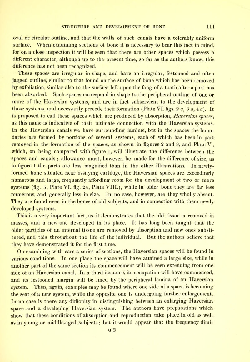 oval or circular outline, and that the walls of such canals have a tolerably uniform surface. When examining sections of bone it is necessary to bear this fact in mind, for on a close inspection it will be seen that there are other spaces which possess a different character, although up to the present time, so far as the authors know, this difference has not been recognized. These spaces are irregular in shape, and have an irregular, festooned and often jagged outline, similar to that found on the surface of bone which has been removed by exfoliation, similar also to the surface left upon the fang of a tooth after a part has been absorbed. Such spaces correspond in shape to the peripheral outline of one or more of the Haversian systems, and are in fact subservient to the development of those systems, and necessarily precede their formation (Plate VI. figs. 2 a, 3 a, 4 a). It is proposed to call these spaces which are produced by absorption, Haversian spaces, as this name is indicative of their ultimate connection with the Haversian systems. In the Haversian canals we have surrounding laminae, but in the spaces the boun- daries are formed by portions of several systems, each of which has been in part removed in the formation of the spaces, as shown in figures 2 and 3, and Plate V., which, on being compared with figure 1, will illustrate the difference between the spaces and canals ; allowance must, however, be made for the difference of size, as in figure 1 the parts are less magnified than in the other illustrations. In newly- formed bone situated near ossifying cartilage, the Haversian spaces are exceedingly numerous and large, frequently affording room for the development of two or more systems (fig. 5, Plate VI. fig. 24, Plate VIII.), while in older bone they are far less numerous, and generally less in size. In no case, however, are they wholly absent. They are found even in the bones of old subjects, and in connection with them newly developed systems. This is a very important fact, as it demonstrates that the old tissue is removed in masses, and a new one developed in its place. It has long been taught that the older particles of an internal tissue are removed by absorption and new ones substi- tuted, and this throughout the life of the individual. But the authors believe that they have demonstrated it for the first time. On examining with care a series of sections, the Haversian spaces will be found in various conditions. In one place the space will have attained a large size, while in another part of the same section its commencement will be seen extending from one side of an Haversian canal. In a third instance, its occupation will have commenced, and its festooned margin will be lined by the peripheral lamina of an Haversian system. Then, again, examples may be found where one side of a space is becoming the seat of a new system, while the opposite one is undergoing further enlargement. In no case is there any difficulty in distinguishing between an enlarging Haversian space and a developing Haversian system. The authors have preparations which show that these conditions of absorption and reproduction take place in old as well as in young or middle-aged subjects; but it would appear that the frequency dimi- Q 2