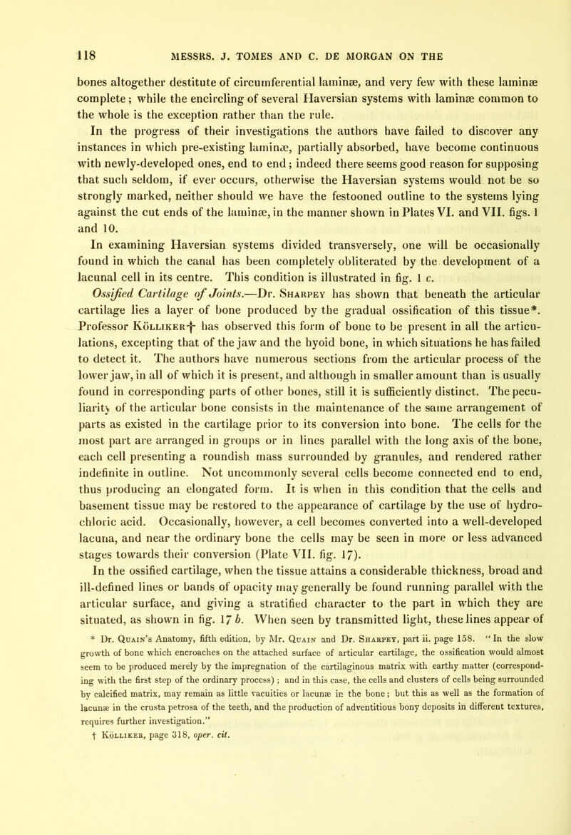 bones altogether destitute of circumferential laminae, and very few with these laminae complete; while the encircling of several Haversian systems with laminae common to the whole is the exception rather than the rule. In the progress of their investigations the authors have failed to discover any instances in which pre-existing laminae, partially absorbed, have become continuous with newly-developed ones, end to end; indeed there seems good reason for supposing that such seldom, if ever occurs, otherwise the Haversian systems would not be so strongly marked, neither should we have the festooned outline to the systems lying against the cut ends of the laminae, in the manner shown in Plates VI. and VII. figs. 1 and 10. In examining Haversian systems divided transversely, one will be occasionally found in which the canal has been completely obliterated by the development of a lacunal cell in its centre. This condition is illustrated in fig. 1 c. Ossified Cartilage of Joints.—Dr. Sharpe y has shown that beneath the articular cartilage lies a layer of bone produced by the gradual ossification of this tissue*. Professor KoLLiKER-f- has observed this form of bone to be present in all the articu- lations, excepting that of the jaw and the hyoid bone, in which situations he has failed to detect it. The authors have numerous sections from the articular process of the lower jaw, in all of which it is present, and although in smaller amount than is usually found in corresponding parts of other bones, still it is sufficiently distinct. The pecu- liarity of the articular bone consists in the maintenance of the same arrangement of parts as existed in the cartilage prior to its conversion into bone. The cells for the most part are arranged in groups or in lines parallel with the long axis of the bone, each cell presenting a roundish mass surrounded by granules, and rendered rather indefinite in outline. Not uncommonly several cells become connected end to end, thus producing an elongated form. It is when in this condition that the cells and basement tissue may be restored to the appearance of cartilage by the use of hydro- chloric acid. Occasionally, however, a cell becomes converted into a well-developed lacuna, and near the ordinary bone the cells may be seen in more or less advanced stages towards their conversion (Plate VII. fig. 17). In the ossified cartilage, when the tissue attains a considerable thickness, broad and ill-defined lines or bands of opacity may generally be found running parallel with the articular surface, and giving a stratified character to the part in which they are situated, as shown in fig. 17 b. When seen by transmitted light, these lines appear of * Dr. Quain’s Anatomy, fifth edition, by Mr. Quain and Dr. Sharpey, part ii. page 158. “ In the slow growth of bone which encroaches on the attached surface of articular cartilage, the ossification would almost seem to be produced merely by the impregnation of the cartilaginous matrix with earthy matter (correspond- ing with the first step of the ordinary process) ; and in this case, the cells and clusters of cells being surrounded by calcified matrix, may remain as little vacuities or lacunae in the bone; but this as well as the formation of lacunae in the crusta petrosa of the teeth, and the production of adventitious bony deposits in different textures, requires further investigation.” t Kolliker, page 318, oper. cit.