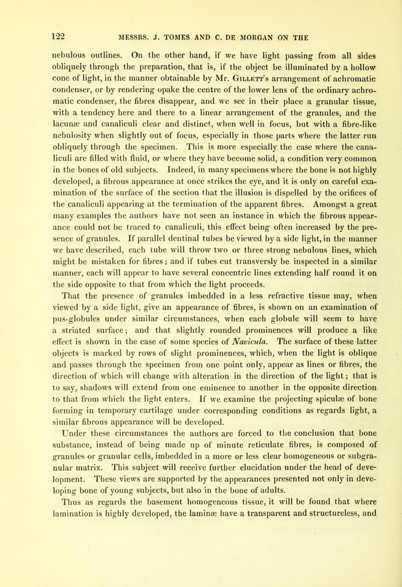 nebulous outlines. On the other hand, if we have light passing from all sides obliquely through the preparation, that is, if the object be illuminated by a hollow cone of light, in the manner obtainable by Mr. Gillett’s arrangement of achromatic condenser, or by rendering opake the centre of the lower lens of the ordinary achro- matic condenser, the fibres disappear, and we see in their place a granular tissue, with a tendency here and there to a linear arrangement of the granules, and the lacunae and canaliculi clear and distinct, when well in focus, but with a fibre-like nebulosity when slightly out of focus, especially in those parts where the latter run obliquely through the specimen. This is more especially the case where the cana- liculi are filled with fluid, or where they have become solid, a condition very common in the bones of old subjects. Indeed, in many specimens where the bone is not highly developed, a fibrous appearance at once strikes the eye, and it is only on careful exa- mination of the surface of the section that the illusion is dispelled by the orifices of the canaliculi appearing at the termination of the apparent fibres. Amongst a great many examples the authors have not seen an instance in which the fibrous appear- ance could not be traced to canaliculi, this effect being often increased by the pre- sence of granules. If parallel dentinal tubes be viewed by a side light, in the manner we have described, each tube will throw two or three strong nebulous lines, which might be mistaken for fibres; and if tubes cut transversly be inspected in a similar manner, each will appear to have several concentric lines extending half round it on the side opposite to that from which the light proceeds. That the presence of granules imbedded in a less refractive tissue may, when viewed by a side light, give an appearance of fibres, is shown on an examination of pus-globules under similar circumstances, when each globule will seem to have a striated surface; and that slightly rounded prominences will produce a like effect is shown in the case of some species of Navicula. The surface of these latter objects is marked by rows of slight prominences, which, when the light is oblique and passes through the specimen from one point only, appear as lines or fibres, the direction of which will change with alteration in the direction of the light; that is to say, shadows will extend from one eminence to another in the opposite direction to that from which the light enters. If we examine the projecting spiculae of bone forming in temporary cartilage under corresponding conditions as regards light, a similar fibrous appearance will be developed. Under these circumstances the authors are forced to the conclusion that bone substance, instead of being made up of minute reticulate fibres, is composed of granules or granular cells, imbedded in a more or less clear homogeneous or subgra- nular matrix. This subject will receive further elucidation under the head of deve- lopment. These views are supported by the appearances presented not only in deve- loping bone of young subjects, but also in the bone of adults. Thus as regards the basement homogeneous tissue, it will be found that where lamination is highly developed, the laminae have a transparent and structureless, and
