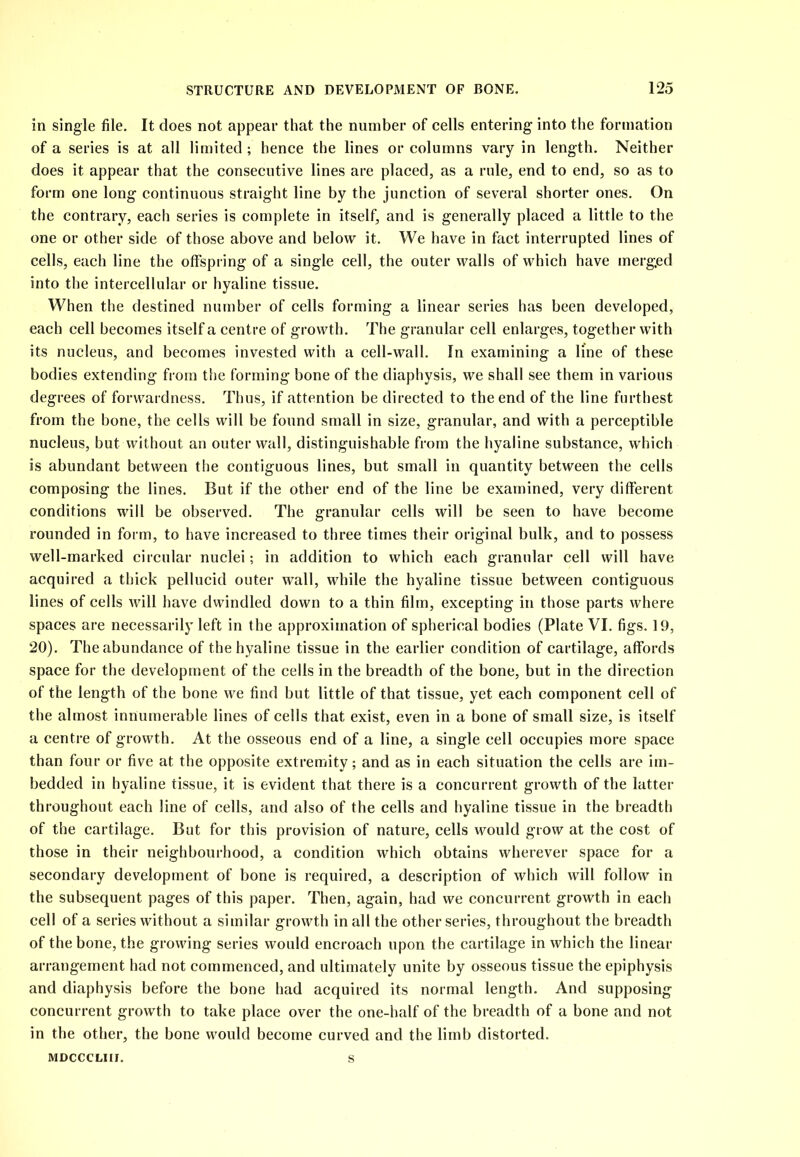 in single file. It does not appear that the number of cells entering into the formation of a series is at all limited ; hence the lines or columns vary in length. Neither does it appear that the consecutive lines are placed, as a rule, end to end, so as to form one long continuous straight line by the junction of several shorter ones. On the contrary, each series is complete in itself, and is generally placed a little to the one or other side of those above and below it. We have in fact interrupted lines of cells, each line the offspring of a single cell, the outer walls of which have merged into the intercellular or hyaline tissue. When the destined number of cells forming a linear series has been developed, each cell becomes itself a centre of growth. The granular cell enlarges, together with its nucleus, and becomes invested with a cell-wall. In examining a line of these bodies extending from the forming bone of the diaphysis, we shall see them in various degrees of forwardness. Thus, if attention be directed to the end of the line furthest from the bone, the cells will be found small in size, granular, and with a perceptible nucleus, but without an outer wall, distinguishable from the hyaline substance, which is abundant between the contiguous lines, but small in quantity between the cells composing the lines. But if the other end of the line be examined, very different conditions will be observed. The granular cells will be seen to have become rounded in form, to have increased to three times their original bulk, and to possess well-marked circular nuclei; in addition to which each granular cell will have acquired a thick pellucid outer wall, while the hyaline tissue between contiguous lines of cells will have dwindled down to a thin film, excepting in those parts where spaces are necessarily left in the approximation of spherical bodies (Plate VI. figs. 19, 20). The abundance of the hyaline tissue in the earlier condition of cartilage, affords space for the development of the cells in the breadth of the bone, but in the direction of the length of the bone we find but little of that tissue, yet each component cell of the almost innumerable lines of cells that exist, even in a bone of small size, is itself a centre of growth. At the osseous end of a line, a single cell occupies more space than four or five at the opposite extremity; and as in each situation the cells are im- bedded in hyaline tissue, it is evident that there is a concurrent growth of the latter throughout each line of cells, and also of the cells and hyaline tissue in the breadth of the cartilage. But for this provision of nature, cells would grow at the cost of those in their neighbourhood, a condition which obtains wherever space for a secondary development of bone is required, a description of which will follow in the subsequent pages of this paper. Then, again, had we concurrent growth in each cell of a series without a similar growth in all the other series, throughout the breadth of the bone, the growing series would encroach upon the cartilage in which the linear arrangement had not commenced, and ultimately unite by osseous tissue the epiphysis and diaphysis before the bone had acquired its normal length. And supposing concurrent growth to take place over the one-half of the breadth of a bone and not in the other, the bone would become curved and the limb distorted. s MDCCCLIII.