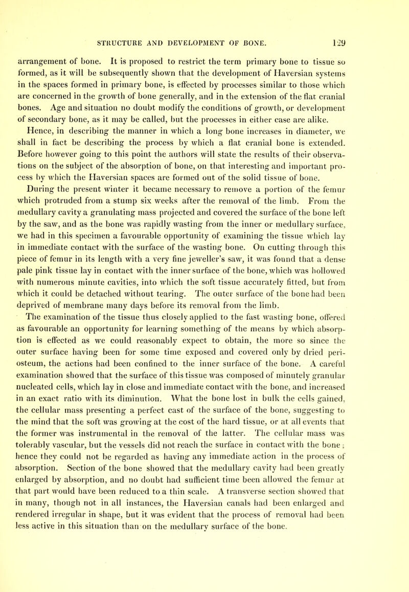 arrangement of bone. It is proposed to restrict the term primary bone to tissue so formed, as it will be subsequently shown that the development of Haversian systems in the spaces formed in primary bone, is effected by processes similar to those which are concerned in the growth of bone generally, and in the extension of the flat cranial bones. Age and situation no doubt modify the conditions of growth, or development of secondary bone, as it may be called, but the processes in either case are alike. Hence, in describing the manner in which a long bone increases in diameter, we shall in fact be describing the process by which a flat cranial bone is extended. Before however going to this point the authors will state the results of their observa- tions on the subject of the absorption of bone, on that interesting and important pro- cess by which the Haversian spaces are formed out of the solid tissue of bone. During the present winter it became necessary to remove a portion of the femur which protruded from a stump six weeks after the removal of the limb. From the medullary cavity a granulating mass projected and covered the surface of the bone left by the saw, and as the bone was rapidly wasting from the inner or medullary surface, we had in this specimen a favourable opportunity of examining the tissue which lay in immediate contact with the surface of the wasting bone. On cutting through this piece of femur in its length with a very fine jeweller’s saw, it was found that a dense pale pink tissue lay in contact with the inner surface of the bone, which was hollowed with numerous minute cavities, into which the soft tissue accurately fitted, but from which it could be detached without tearing. The outer surface of the bone had been deprived of membrane many days before its removal from the limb. The examination of the tissue thus closely applied to the fast wasting bone, offered as favourable an opportunity for learning something of the means by which absorp- tion is effected as we could reasonably expect to obtain, the more so since the outer surface having been for some time exposed and covered only by dried peri- osteum, the actions had been confined to the inner surface of the bone. A careful examination showed that the surface of this tissue was composed of minutely granular nucleated cells, which lay in close and immediate contact with the bone, and increased in an exact ratio with its diminution. What the bone lost in bulk the cells gained, the cellular mass presenting a perfect cast of the surface of the bone, suggesting to the mind that the soft was growing at the cost of the hard tissue, or at all events that the former was instrumental in the removal of the latter. The cellular mass was tolerably vascular, but the vessels did not reach the surface in contact with the bone ; hence they could not be regarded as having any immediate action in the process of absorption. Section of the bone showed that the medullary cavity had been greatly enlarged by absorption, and no doubt had sufficient time been allowed the femur at that part would have been reduced to a thin scale. A transverse section showed that in many, though not in all instances, the Haversian canals had been enlarged and rendered irregular in shape, but it was evident that the process of removal had been less active in this situation than on the medullary surface of the bone.