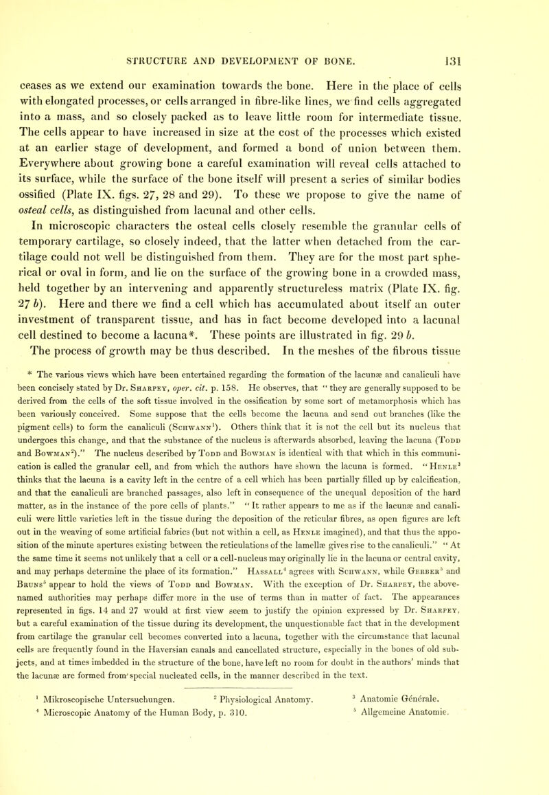 ceases as we extend our examination towards the bone. Here in the place of cells witheiongated processes, or cells arranged in fibre-like lines, we find cells aggregated into a mass, and so closely packed as to leave little room for intermediate tissue. The cells appear to have increased in size at the cost of the processes which existed at an earlier stage of development, and formed a bond of union between them. Everywhere about growing bone a careful examination will reveal cells attached to its surface, while the surface of the bone itself will present a series of similar bodies ossified (Plate IX. figs. 27, 28 and 29). To these we propose to give the name of osteal cells, as distinguished from lacunal and other cells. In microscopic characters the osteal cells closely resemble the granular cells of temporary cartilage, so closely indeed, that the latter when detached from the car- tilage could not well be distinguished from them. They are for the most part sphe- rical or oval in form, and lie on the surface of the growing bone in a crowded mass, held together by an intervening and apparently structureless matrix (Plate IX. fig. 27 b). Here and there we find a cell which has accumulated about itself an outer investment of transparent tissue, and has in fact become developed into a lacunal cell destined to become a lacuna*. These points are illustrated in fig. 29 b. The process of growth may be thus described. In the meshes of the fibrous tissue * The various views which have been entertained regarding the formation of the lacunae and canaliculi have been concisely stated by Dr. Sharpey, oper. cit. p. 158. He observes, that “ they are generally supposed to be derived from the cells of the soft tissue involved in the ossification hy some sort of metamorphosis which has been variously conceived. Some suppose that the cells become the lacuna and send out branches (like the pigment cells) to form the canaliculi (Schwann1)- Others think that it is not the cell but its nucleus that undergoes this change, and that the substance of the nucleus is afterwards absorbed, leaving the lacuna (Todd and Bowman2).” The nucleus described by Todd and Bowman is identical with that which in this communi- cation is called the granular cell, and from which the authors have shown the lacuna is formed. “Henle3 thinks that the lacuna is a cavity left in the centre of a cell which has been partially filled up by calcification, and that the canaliculi are branched passages, also left in consequence of the unequal deposition of the hard matter, as in the instance of the pore cells of plants.” “ It rather appears to me as if the lacunae and canali- culi were little varieties left in the tissue during the deposition of the reticular fibres, as open figures are left out in the weaving of some artificial fabrics (but not within a cell, as Henle imagined), and that thus the appo- sition of the minute apertures existing between the reticulations of the lamellae gives rise to the canaliculi.” “ At the same time it seems not unlikely that a cell or a cell-nucleus may originally lie in the lacuna or central cavity, and may perhaps determine the place of its formation.” Hassall4 agrees with Schwann, while Gerber5 and Bruns5 appear to hold the views of Todd and Bowman. With the exception of Dr. Sharpey, the above- named authorities may perhaps differ more in the use of terms than in matter of fact. The appearances represented in figs. 14 and 27 would at first view seem to justify the opinion expressed by Dr. Sharpey, but a careful examination of the tissue during its development, the unquestionable fact that in the development from cartilage the granular cell becomes converted into a lacuna, together with the circumstance that lacunal cells are frequently found in the Haversian canals and cancellated structure, especially in the bones of old sub- jects, and at times imbedded in the structure of the bone, have left no room for doubt in the authors’ minds that the lacunae are formed from' special nucleated cells, in the manner described in the text. 1 Mikroscopische Untersuchungen. 2 Physiological Anatomy. 3 Anatomie Generate. 4 Microscopic Anatomy of the Human Body, p. 310. 5 Allgemeine Anatomie.