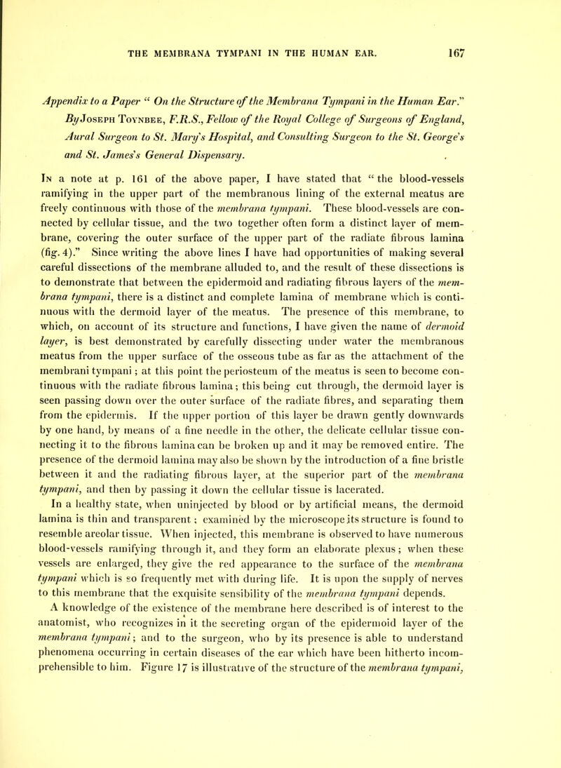 Appendix to a Paper “ On the Structure of the Memhrana Tympani in the Human Ear. Joseph Toynbee, F.R.S., Fellow of the Royal College of Surgeons of England, Aural Surgeon to St. Marys Hospital, and Consulting Surgeon to the St. George’s and St. James's General Dispensary. In a note at p. 161 of the above paper, I have stated that “the blood-vessels ramifying- in the upper part of the membranous lining of the external meatus are freely continuous with those of the memhrana tympani. These blood-vessels are con- nected by cellular tissue, and the two together often form a distinct layer of mem- brane, covering the outer surface of the upper part of the radiate fibrous lamina (fig. 4).” Since writing the above lines I have had opportunities of making several careful dissections of the membrane alluded to, and the result of these dissections is to demonstrate that between the epidermoid and radiating fibrous layers of the mem- hrana tympani, there is a distinct and complete lamina of membrane which is conti- nuous with the dermoid layer of the meatus. The presence of this membrane, to which, on account of its structure and functions, I have given the name of dermoid layer, is best demonstrated by carefully dissecting under water the membranous meatus from the upper surface of the osseous tube as far as the attachment of the membrani tympani; at this point the periosteum of the meatus is seen to become con- tinuous with the radiate fibrous lamina; this being cut through, the dermoid layer is seen passing down over the outer surface of the radiate fibres, and separating them from the epidermis. If the upper portion of this layer be drawn gently downwards by one hand, by means of a fine needle in the other, the delicate cellular tissue con- necting it to the fibrous lamina can be broken up and it may be removed entire. The presence of the dermoid lamina may also be shown by the introduction of a fine bristle between it and the radiating fibrous layer, at the superior part of the memhrana tympani, and then by passing it down the cellular tissue is lacerated. In a healthy state, when uninjected by blood or by artificial means, the dermoid lamina is thin and transparent; examined by the microscope its structure is found to resemble areolar tissue. When injected, this membrane is observed to have numerous blood-vessels ramifying through it, and they form an elaborate plexus; when these vessels are enlarged, they give the red appearance to the surface of the memhrana tympani which is so frequently met with during life. It is upon the supply of nerves to this membrane that the exquisite sensibility of the memhrana tympani depends. A knowledge of the existence of the membrane here described is of interest to the anatomist, who recognizes in it the secreting organ of the epidermoid layer of the memhrana tympani-, and to the surgeon, who by its presence is able to understand phenomena occurring in certain diseases of the ear which have been hitherto incom- prehensible to him. Figure 17 is illustrative of the structure of the memhrana tympani,