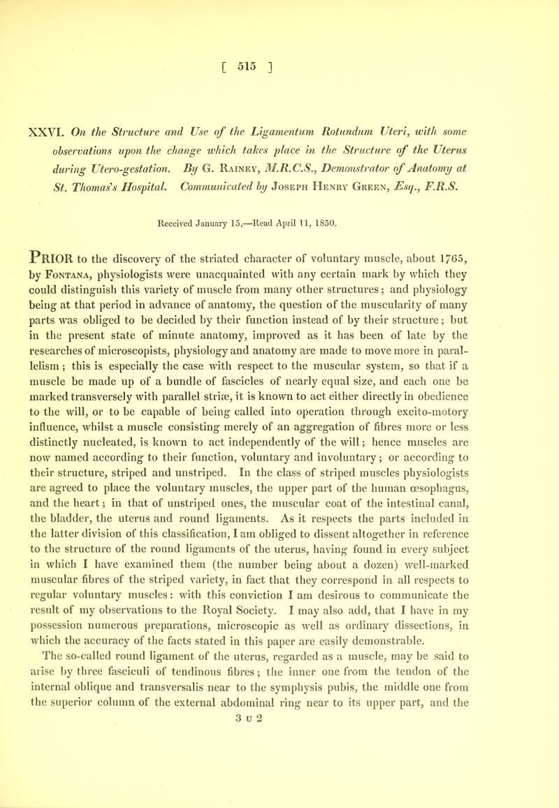 XXVI. On the Structure mid Use of the Ligmnentum Rotundum Uteri, with some observations upon the change which takes place in the Structure of the Uterus during Utero-gestation. By G. Rainey, M.R.C.S., Demonstrator of Anatomy at St. Thomas's Hospital. Communicated by Joseph Henry Green, Esq., F.R.S. Received January 15,—Read April 11, 1850. Prior to the discovery of the striated character of voluntary muscle, about 1765, by Fontana, physiologists were unacquainted with any certain mark by which they could distinguish this variety of muscle from many other structures; and physiology being at that period in advance of anatomy, the question of the muscularity of many parts was obliged to be decided by their function instead of by their structure; but in the present state of minute anatomy, improved as it has been of late by the researches of microscopists, physiology and anatomy are made to move more in paral- lelism ; this is especially the case with respect to the muscular system, so that if a muscle be made up of a bundle of fascicles of nearly equal size, and each one be marked transversely with parallel striae, it is known to act either directly in obedience to the will, or to be capable of being called into operation through excito-motory influence, whilst a muscle consisting merely of an aggregation of fibres more or less distinctly nucleated, is known to act independently of the will; hence muscles are now named according to their function, voluntary and involuntary; or according to their structure, striped and unstriped. In the class of striped muscles physiologists are agreed to place the voluntary muscles, the upper part of the human oesophagus, and the heart; in that of unstriped ones, the muscular coat of the intestinal canal, the bladder, the uterus and round ligaments. As it respects the parts included in the latter division of this classification, lam obliged to dissent altogether in reference to the structure of the round ligaments of the uterus, having found in every subject in which I have examined them (the number being about a dozen) well-marked muscular fibres of the striped variety, in fact that they correspond in all respects to regular voluntary muscles: with this conviction I am desirous to communicate the result of my observations to the Royal Society. I may also add, that I have in my possession numerous preparations, microscopic as well as ordinary disseetions, in which the accuracy of the facts stated in this paper are easily demonstrable. The so-called round ligament of the uterus, regarded as a muscle, may be said to arise by three fasciculi of tendinous fibres; tlie inner one from the tendon of the internal oblique and transversalis near to the symphysis pubis, the middle one from the superior column of the external abdominal ring near to its upper part, and the 3 u 2