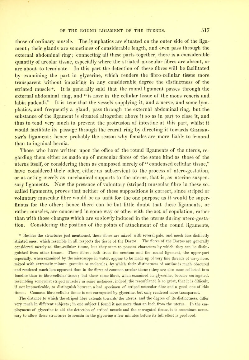 those of ordinary muscle. Tlie lymphatics are situated on the outer side of the liga- ment; their glands are sometimes of considerable length, and even pass through the external abdominal ring; connecting all these parts together, there is a considerable quantity of areolar tissue, especially where the striated muscular fibres are absent, or are about to terminate. In this part the detection of these fibres will be facilitated by examining the part in glycerine, which renders the fibro-cellular tissue more transparent without impairing in any considerable degree the distinctness of the striated muscle*. It is generally said that the round ligament passes through the external abdominal ring, and “is lost in the cellular tissue of the mons veneris and labia pudendi.” It is true that the vessels supplying it, and a nerve, and some lym- phatics, and frequently a gland, pass through the external abdominal ring, but the substance of the ligament is situated altogether above it so as in part to close it, and thus to tend very much to prevent the protrusion of intestine at this part, whilst it would facilitate its passage through the crural ring by directing it towards Gimber- nat’s ligament; hence probably the reason why females are more liable to femoral than to inguinal hernia. Those who have written upon the office of the round ligaments of the uterus, re- garding them either as made up of muscular fibres of the same kind as those of the uterus itself, or considering them as composed merely of “condensed cellular tissue,” have considered their office, either as subservient to the process of utero-gestation, or as acting merely as mechanical supports to the uterus, that is, as uterine suspen- sory ligaments. Now the presence of voluntary (striped) muscular fibre in these so- called ligaments, proves that neither of these suppositions is correct, since striped or voluntary muscular fibre would be as unfit for the one purpose as it would be super- fluous for the other; hence there can be but little doubt that these ligaments, or rather muscles, are concerned in some way or other with the act of copulation, rather than with those changes which are so slowly induced in the uterus during utero-gesta- tion. Considering the position of the points of attachment of the round ligaments, * Besides the structures just mentioned, these fibres are mixed with several pale, and much less distinctly striated ones, which resemble in all respects the tissue of the Dartos. The fibres of the Dartos are generally considered merely as fibro-cellular tissue, but they seem to possess characters by which they can be distin- guished from other tissues. These fibres, both from the scrotum and the round ligament, the upper part especiall}'', when examined by the microscope in water, appear to be made up of very fine threads of wavy fibre, mixed with extremely minute granules or molecules, by which their distinctness of outline is much obscured and rendered much less apparent than in the fibres of common areolar tissue ; they are also more collected into bundles than is fibro-cellular tissue; but these same fibres, when examined in glycerine, become corrugated, resembling somewhat striped muscle ; in some instances, indeed, the resemblance is so great, that it is difficult, if not impracticable, to distinguish between a bad specimen of striped muscular fibre and a good one of this tissue. Common fibro-cellular tissue is not corrugated by glycerine, but only rendered more transparent. The distance to which the striped fibre extends towards the uterus, and the degree of its distinctness, diflfer very much in different subjects ; in one subject I found it not more than an inch from the uterus. In the em- ployment of glycerine to aid the detection of striped muscle and the corrugated tissue, it is sometimes neces- sary to allow these structures to remain in the glycerine a few minutes before its full effect is produced.