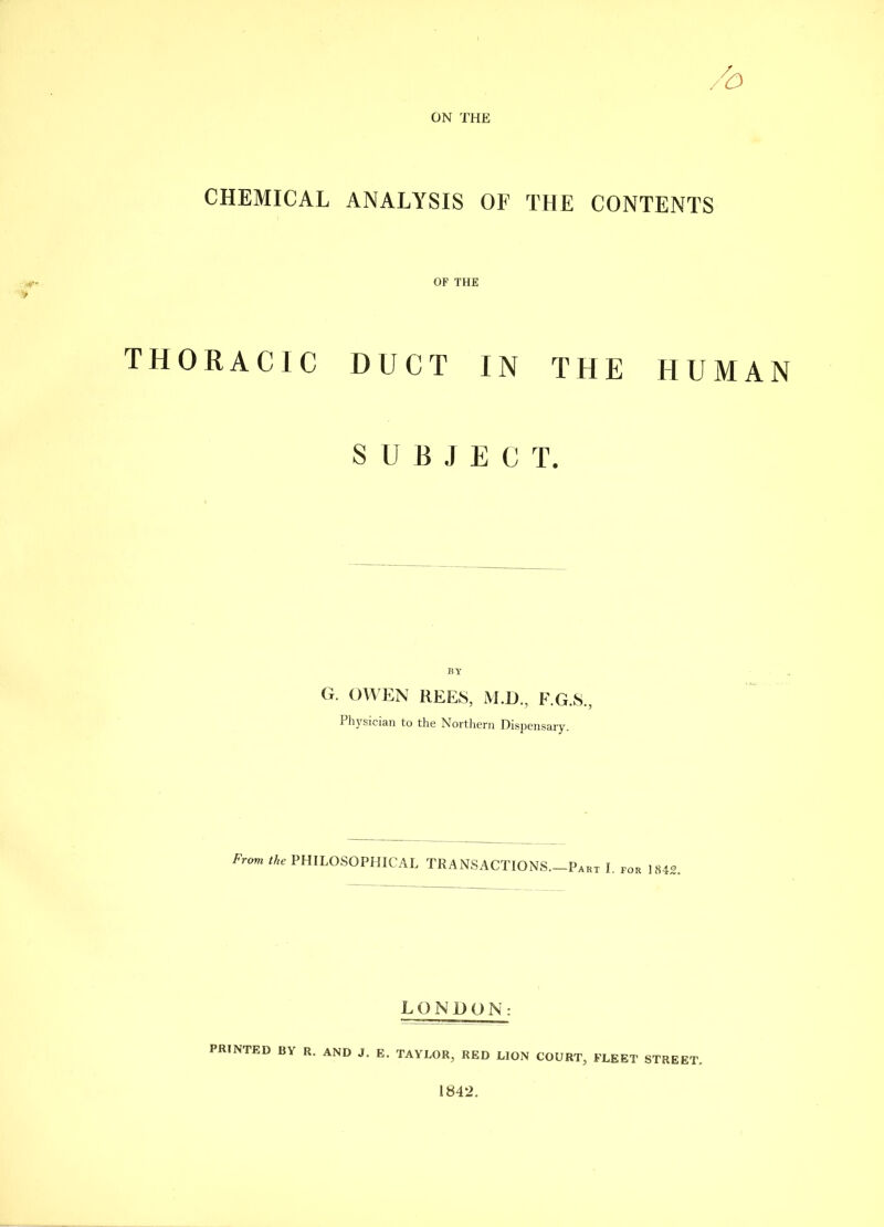 CHEMICAL ANALYSIS OF THE CONTENTS OF THE THORACIC DUCT IN THE SUBJECT. BY G. OWEN REES, M.O., F.G.S., Pliysician to the Nortliern Dispensary. Frovi the PHILOSOPHICAL TRANSACTIONS.—Part I. LONG () N: HUMAN 1842. PRINTED BY R. AND J. E. TAYLOR, RED LION COURT, FLEET STREET.