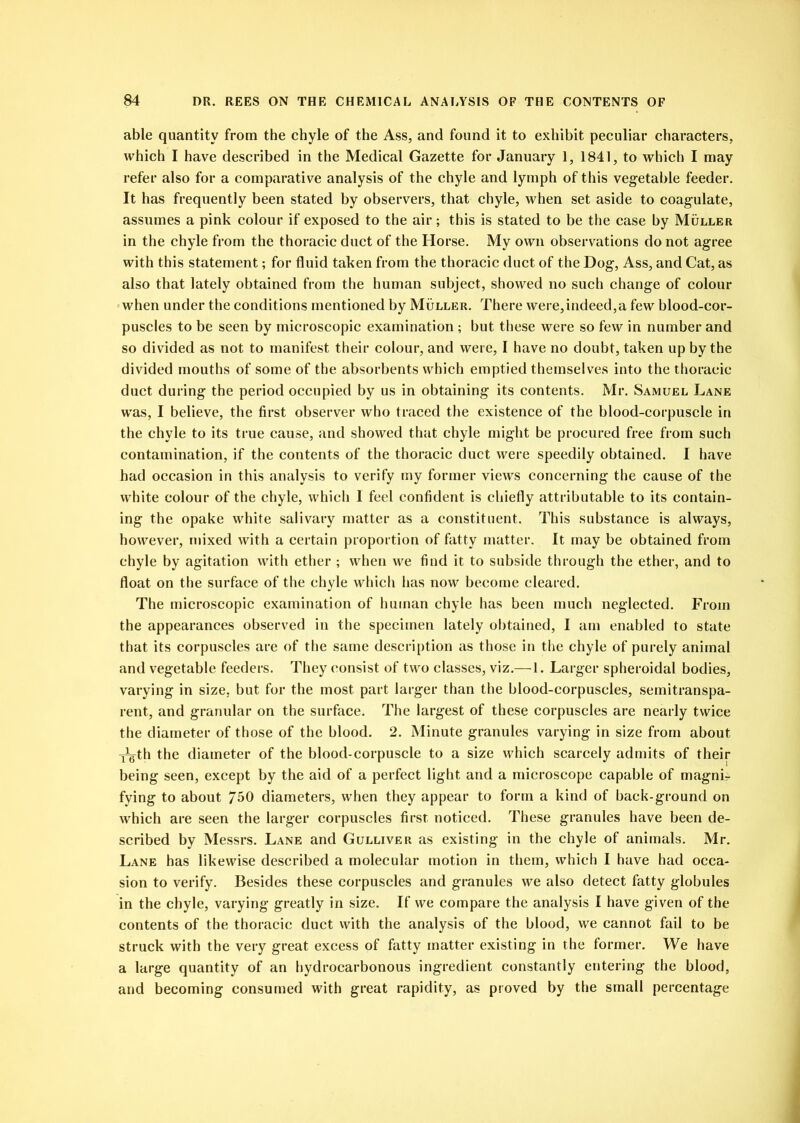 able quantity from the chyle of the Ass, and found it to exhibit peculiar characters, which I have described in the Medical Gazette for January 1, 1841, to which I may refer also for a comparative analysis of the chyle and lymph of this vegetable feeder. It has frequently been stated by observers, that chyle, when set aside to coagulate, assumes a pink colour if exposed to the air; this is stated to be the case by Muller in the chyle from the thoracic duct of the Horse. My own observations do not agree with this statement; for fluid taken from the thoracic duct of the Dog, Ass, and Cat, as also that lately obtained from the human subject, showed no such change of colour when under the conditions mentioned by Muller. There were,indeed,a few blood-cor- puscles to be seen by microscopic examination ; but these were so few in number and so divided as not to manifest their colour, and were, I have no doubt, taken up by the divided mouths of some of the absorbents which emptied themselves into the thoracic duct during the period occupied by us in obtaining its contents. Mr. Samuel Lane was, I believe, the first observer who traced the existence of the blood-corpuscle in the chyle to its true cause, and showed that chyle might be procured free from such contamination, if the contents of the thoracic duct were speedily obtained. I have had occasion in this analysis to verify my former views concerning the cause of the white colour of the chyle, which I feel confident is chiefly attributable to its contain- ing the opake white salivary matter as a constituent. This substance is always, however, mixed with a certain proportion of fatty matter. It may be obtained from chyle by agitation with ether ; when we find it to subside through the ether, and to float on the surface of the chyle which has now become cleared. The microscopic examination of human chyle has been much neglected. From the appearances observed in the specimen lately obtained, I am enabled to state that its corpuscles are of the same description as those in the chyle of purely animal and vegetable feeders. They consist of two classes, viz.— 1. Larger spheroidal bodies, varying in size, but for the most part larger than the blood-corpuscles, semitranspa- rent, and granular on the surface. The largest of these corpuscles are nearly twice the diameter of those of the blood. 2. Minute granules varying in size from about ^th the diameter of the blood-corpuscle to a size which scarcely admits of their being seen, except by the aid of a perfect light and a microscope capable of magni- fying to about 750 diameters, when they appear to form a kind of back-ground on which are seen the larger corpuscles first noticed. These granules have been de- scribed by Messrs. Lane and Gulliver as existing in the chyle of animals. Mr. Lane has likewise described a molecular motion in them, which I have had occa- sion to verify. Besides these corpuscles and granules we also detect fatty globules in the chyle, varying greatly in size. If we compare the analysis I have given of the contents of the thoracic duct with the analysis of the blood, we cannot fail to be struck with the very great excess of fatty matter existing in the former. We have a large quantity of an hydrocarbonous ingredient constantly entering the blood, and becoming consumed with great rapidity, as proved by the small percentage