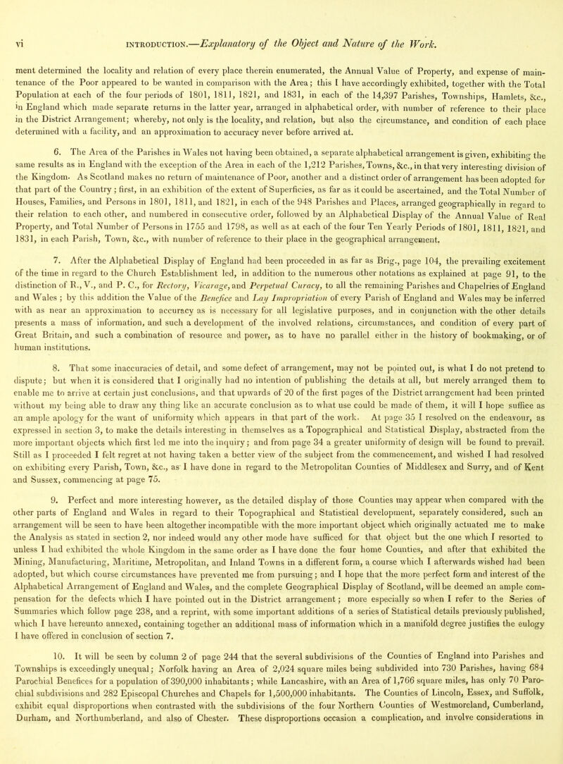 ment determined the locality and relation of every place therein enumerated, the Annual Value of Property, and expense of main- tenance of the Poor appeared to be wanted in comparison with the Area; this I have accordingly exhibited, together with the Total Population at each of the four periods of 1801, 1811, 1821, and 1831, in each of the 14,397 Parishes, Townships, Hamlets, &c., in England which made separate returns in the latter year, arranged in alphabetical order, with number of reference to their place in the District Arrangement; whereby, not only is the locality, and relation, but also the circumstance, and condition of each place determined with a facility, and an approximation to accuracy never before arrived at. 6. The Area of the Parishes in Wales not having been obtained, a separate alphabetical arrangement is given, exhibiting' the same results as in England with the exception of the Area in each of the 1,212 Parishes, Towns, &c., in that very interesting division of the Kingdom. As Scotland makes no return of maintenance of Poor, another and a distinct order of arrangement has been adopted for that part of the Country ; first, in an exhibition of the extent of Superficies, as far as it could be ascertained, and the Total Number of Houses, Families, and Persons in 1801, 1811, and 1821, in each of the 948 Parishes and Places, arranged geographically in reo-ard to their relation to each other, and numbered in consecutive order, followed by an Alphabetical Display of the Annual Value of Real Property, and Total Number of Persons in 1755 and 1798, as well as at each of the four Ten Yearly Periods of 1801, 1811 1821 and 1831, in each Parish, Town, &c., with number of reference to their place in the geographical arrangement. 7. After the Alphabetical Display of England had been proceeded in as far as Brig., page 104, the prevailing excitement of the time in regard to the Church Establishment led, in addition to the numerous other notations as explained at page 91, to the distinction of R., V., and P. C., for Rectory, Vicarage, and Perpetual Curacy, to all the remaining Parishes and Chapelries of England and Wales ; by this addition the Value of the Benefce and Lay Impropriation of every Parish of England and Wales may be inferred with as near an approximation to accuracy as is necessary for all legislative purposes, and in conjunction with the other details presents a mass of information, and such a development of the involved relations, circumstances, and condition of every part of Great Britain, and such a combination of resource and power, as to have no parallel either in the history of bookmaking, or of human institutions. 8. That some inaccuracies of detail, and some defect of arrangement, may not be pointed out, is what I do not pretend to dispute; but when it is considered that I originally had no intention of publishing the details at all, but merely arranged them to enable me to arrive at certain just conclusions, and that upwards of 20 of the first pages of the District arrangement had been printed without my being able to draw any thing like an accurate conclusion as to what use could be made of them, it will I hope suffice as an ample apology for the want of uniformity which appears in that part of the work. At page 35 I resolved on the endeavour, as expressed in section 3, to make the details interesting in themselves as a Topographical and Statistical Display, abstracted from the more important objects which first led me into the inquiry; and from page 34 a greater uniformity of design will be found to prevail. Still as I proceeded I felt regret at not having taken a better view of the subject from the commencement, and wished I had resolved on exhibiting every Parish, Town, &c., as' I have done in regard to the Metropolitan Counties of Middlesex and Surry, and of Kent and Sussex, commencing at page 75. 9. Perfect and more interesting however, as the detailed display of those Counties may appear when compared with the other parts of England and Wales in regard to their Topographical and Statistical development, separately considered, such an arrangement will be seen to have been altogether incompatible with the more important object which originally actuated me to make the Analysis as stated in section 2, nor indeed would any other mode have sufficed for that object but the one which I resorted to unless I had exhibited the whole Kingdom in the same order as I have done the four home Counties, and after that exhibited the Mining, Manufacturing, Maritime, Metropolitan, and Inland Towns in a different form, a course which I afterwards wished had been adopted, but which course circumstances have prevented me from pursuing; and I hope that the more perfect form and interest of the Alphabetical Arrangement of England and Wales, and the complete Geographical Display of Scotland, will be deemed an ample com- pensation for the defects which I have pointed out in the District arrangement; more especially so when I refer to the Series of Summaries which follow page 238, and a reprint, with some important additions of a series of Statistical details previously published, which I have hereunto annexed, containing together an additional mass of information which in a manifold degree justifies the eulogy I have offered in conclusion of section 7. 10. It will be seen by column 2 of page 244 that the several subdivisions of the Counties of England into Parishes and Townships is exceedingly unequal; Norfolk having an Area of 2,024 square miles being subdivided into 730 Parishes, having 684 Parochial Benefices for a population of 390,000 inhabitants; while Lancashire, with an Area of 1,766 square miles, has only 70 Paro- chial subdivisions and 282 Episcopal Churches and Chapels for 1,500,000 inhabitants. The Counties of Lincoln, Essex, and Suffolk, exhibit equal disproportions when contrasted with the subdivisions of the four Northern C/'ounties of Westmoreland, Cumberland, Durham, and Northumberland, and also of Chester. These disproportions occasion a complication, and involve considerations in