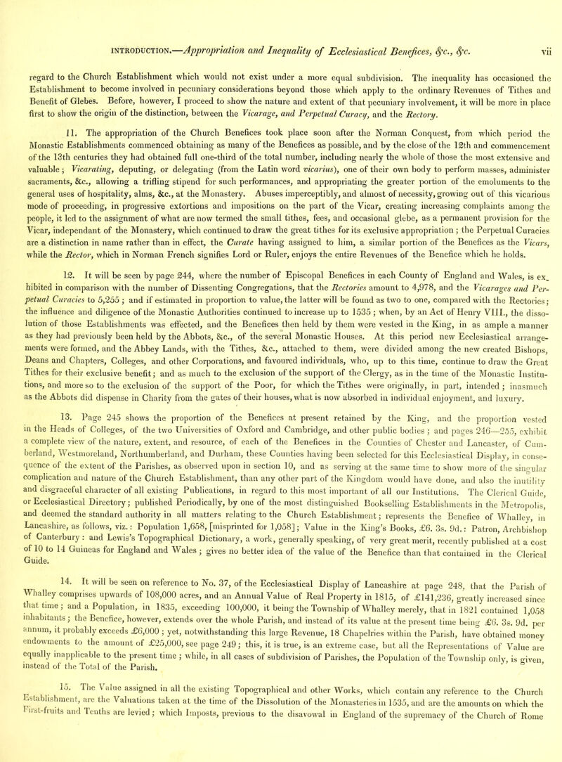 regard to the Church Establishment which would not exist under a more equal subdivision. The inequality has occasioned the Establishment to become involved in pecuniary considerations beyond those which apply to the ordinary Revenues of Tithes and Benefit of Glebes. Before, however, I proceed to show the nature and extent of that pecuniary involvement, it will be more in place first to show the origin of the distinction, between the Vicarage, and Perpetual Curacy, and the Rectory. 11. The appropriation of the Church Benefices took place soon after the Norman Conquest, from which period the Monastic Establishments commenced obtaining as many of the Benefices as possible, and by the close of the 12th and commencement of the 13th centuries they had obtained full one-third of the total number, including nearly the whole of those the most extensive and valuable; Vicarating, deputing, or delegating (from the Latin word vicarius), one of their own body to perform masses, administer sacraments, &c., allowing a trifling stipend for such performances, and appropriating the greater portion of the emoluments to the general uses of hospitality, alms, &c., at the Monastery. Abuses imperceptibly, and almost of necessity, growing out of this vicarious mode of proceeding, in progressive extortions and impositions on the part of the Vicar, creating increasing complaints among the people, it led to the assignment of what are now termed the small tithes, fees, and occasional glebe, as a permanent provision for the Vicar, independant of the Monastery, which continued to draw the great tithes for its exclusive appropriation ; the Perpetual Curacies are a distinction in name rather than in effect, the Curate having assigned to him, a similar portion of the Benefices as the Vicars, while the Rector, which in Norman French signifies Lord or Ruler, enjoys the entire Revenues of the Benefice which he holds. 12. It will be seen by page 244, where the number of Episcopal Benefices in each County of England and Wales, is ex_ hibited in comparison with the number of Dissenting Congregations, that the Rectories amount to 4,978, and the Vicarages and Per- petual Curacies to 5,255 ; and if estimated in proportion to value, the latter will be found as two to one, compared with the Rectories; the influence and diligence of the Monastic Authorities continued to increase up to 1535 ; when, by an Act of Henry VIII., the disso- lution of those Establishments was effected, and the Benefices then held by them were vested in the King, in as ample a manner as they had previously been held by the Abbots, &c., of the several Monastic Houses. At this period new Ecclesiastical arrange- ments were formed, and the Abbey Lands, with the Tithes, &c., attached to them, were divided among the new created Bishops, Deans and Chapters, Colleges, and other Corporations, and favoured individuals, who, up to this time, continue to draw the Great Tithes for their exclusive benefit; and as much to the exclusion of the support of the Clergy, as in the time of the Monastic Institu- tions, and more so to the exclusion of the support of the Poor, for which the Tithes were originally, in part, intended; inasmuch as the Abbots did dispense in Charity from the gates of their houses, what is now absorbed in individual enjoyment, and luxury. 13. Page 245 shows the proportion of the Benefices at present retained by the King, and the proportion vested in the Heads of Colleges, of the two Universities of Oxford and Cambridge, and other public bodies ; and pages 246—255, exhibit a complete view of the nature, extent, and resource, of each of the Benefices in the Counties of Chester and Lancaster, of Cum- berland, Westmoreland, Northumberland, and Durham, these Counties having been selected for this Ecclesiastical Display, in conse- quence of the extent of the Parishes, as observed upon in section 10, and as serving at the same time to show more of the siiio ular complication and nature of the Church Establishment, than any other part of the Ivingdom would have done, and also the inutility and disgraceful character of all existing Publications, in regard to this most important of all our Institutions. The Clerical Guide or Ecclesiastical Directory; published Periodically, by one of the most distinguished Bookselling Establishments in the Metropolis, and deemed the standard authority in all matters relating to the Church Establishment; represents the Benefice of Wlialley, in Lancashire, as follows, viz.: Population 1,658, [misprinted for 1,058]; Value in the King’s Books, £6. 3s. 9d.: Patron, Archbishop of Canterbury : and Lewis’s Topographical Dictionary, a work, generally speaking, of very great merit, recently published at a cost of 10 to 14 Guineas for England and Wales ; gives no better idea of the value of the Benefice than that contained in the Clerical Guide. 14. It will be seen on reference to No. 37, of the Ecclesiastical Display of Lancashire at page 248, that the Parish of Whalley comprises upwards of 108,000 acres, and an Annual Value of Real Property in 1815, of £141,236, greatly increased since that time; and a Population, in 1835, exceeding 100,000, it being the Township of Whalley merely, that in 1821 contained 1,058 inhabitants; the Benefice, however, extends over the whole Parish, and instead of its value at the present time being £6. 3s. 9d. per annum, it probably exceeds £6,000 ; yet, notwithstanding this large Revenue, 18 Chapelries within the Parish, have obtained money endowments to the amount of £25,000, see page 249; this, it is true, is an extreme case, but all the Representations of Value are equally inapplicable to the present time ; while, in all cases of subdivision of Parishes, the Population of the Township only is given instead of the Total of the Parish. 15. Tlie \ alue assigned in all the existing Topographical and other Works, which contain any reference to the Church Establishment, am the Valuations taken at the time of the Dissolution of the Monasteries in 1535, and are the amounts on which the hirst-fruits and Tenths are levied; which Imposts, previous to the disavowal in England of the supremacy of the Church of Rome