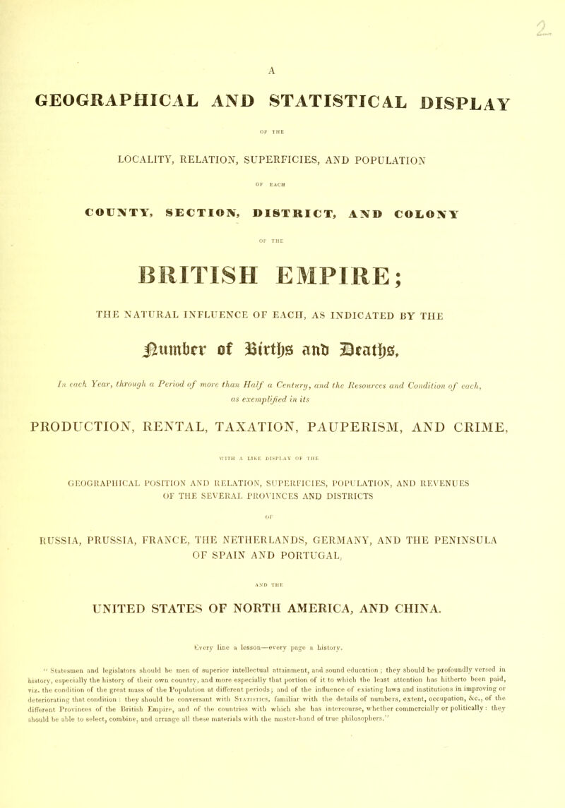 A GEOGRAPHICAL AND STATISTICAL DISPLAY OF THE LOCALITY, RELATION, SUPERFICIES, AND POPULATION OF EACH COUNTY, SECTION, DISTRICT, AND COLONY OF THE BRITISH EMPIRE; THE NATURAL INFLUENCE OF EACH, AS INDICATED BY THE iittmbcv of Bivtljs an& Dcntijs, In each Year, through a Period of more than Half a Century, and the Resources and Condition of each, as exemplified in its PRODUCTION, RENTAL, TAXATION, PAUPERISM, AND CRIME, WITH A LIKE DISPLAY OF THE GEOGRAPHICAL POSITION AND RELATION, SUPERFICIES, POPULATION, AND REVENUES OF THE SEVERAL PROVINCES AND DISTRICTS OF RUSSIA, PRUSSIA, FRANCE, THE NETHERLANDS, GERMANY, AND THE PENINSULA OF SPAIN AND PORTUGAL, AND THE UNITED STATES OF NORTH AMERICA, AND CHINA. Every line a lesson—every page a history. “ Statesmen and legislators should be men of superior intellectual attainment, and sound education ; they should be profoundly versed in history, especially the history of their own country, and more especially that portion of it to which the least attention has hitherto been paid, viz. the condition of the great mass of the Population at different periods; and of the influence of existing laws and institutions in improving or deteriorating that condition : they should be conversant with Statistics, familiar with the details of numbers, extent, occupation, &c., of the different Provinces of the British Empire, and of the countries with which she has intercourse, whether commercially or politically: they should he able to select, combine, and arrange all these materials with the master-hand of true philosophers.”