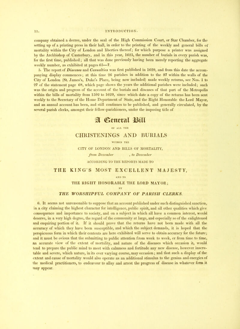 company obtained a decree, under the seal of the High Commission Court, or Star Chamber, for the setting up of a printing press in their hall, in order to the printing of the weekly and general bills of mortality within the City of London and liberties thereof; for which purpose a printer was assigned by the Archbishop of Canterbury, and in this year, 1625, the number of burials in eveiy parish was, for the first time, published; all that was done previously having been merely reporting the aggregate weekly number, as exhibited at pages 65—7. 5. The report of Diseases and Casualties was first published in 1629, and from this date the accom- panying display commences; at this time 26 parishes in addition to the 97 within the walls of the City of London (St. James’s, Duke's Place, being now included) made weekly returns, see Nos. 1 to 27 of the statement page 68, which page shows the years the additional parishes were included; such was the origin and progress of the account of the burials and diseases of that part of the Metropolis within the bills of mortality from 1592 to 1629, since which date a copy of the returns has been sent weekly to the Secretary of the Home Department of State, and the Right Honorable the Lord Mayor, and an annual account has been, and still continues to be published, and generally circulated, by the several parish clerks, amongst their fellow-parishioners, under the imposing title of & (General BUI OF ALL THE CHRISTENINGS AND BURIALS WITHIN THE CITY OF LONDON AND BILLS OF MORTALITY, from December , to December ACCORDING TO THE REPORTS MADE TO THE KING’S MOST EXCELLENT MAJESTY, AND TO THE RIGHT HONORABLE THE LORD MAYOR; BY THE WORSHIPFUL COMPANY OF PARISH CLERKS. 6. It seems not unreasonable to suppose that an account published under such distinguished sanction, in a city claiming the highest character for intelligence, public spirit, and all other qualities which give consequence and importance to society, and on a subject in which all have a common interest, would deserve, in a very high degree, the regard of the community at large, and especially so of the enlightened and enquiring portion of it. If it should prove that the returns have not been made with all the accuracy of which they have been susceptible, and which the subject demands, it is hoped that the perspicuous form in which their contents are here exhibited will serve to obtain accuracy for the future; and it must be ovious that the submitting to public attention f rom week to week, or from time to time, an accurate view of the extent of mortality, and nature of the diseases which occasion it, would tend to prepare the public mind to meet with calmness and fortitude any new disease, however inscru- table and severe, which nature, in its ever varying course, may occasion; and that such a display of the extent and cause of mortality would also operate as an additional stimulus to the genius and energies of the medical practitioners, to endeavour to allay and arrest the progress of disease in whatever form it may appear.