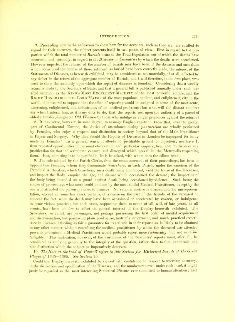 7. Proceeding now in the endeavour to show how far the accounts, such as they are, are entitled to regard for their accuracy, the subject presents itself in two points of view. First in regard to the pro- portion which the total number of Burials bears to the Total Population out of which the deaths have occurred ; and, secondly, in regard to the Diseases or Casualties by which the deaths were occasioned. However imperfect the returns of the number of burials may have been, if the diseases and casualties which occasioned the demise of those returned as buried have been correctly made, the interest of the Statements of Diseases, as herewith exhibited, may be considered as not materially, if at all, affected by any defect in the return of the aggregate number of Burials, and I will therefore, in the first place, pro- ceed to show the authority upon which the report of diseases is founded. Considering that a weekly return is made to the Secretary of State, and that a general bill is published annually under such ex- alted sanction as the King’s Most Excellent Majesty of the most powerful empire, and the Right Honorable the Lord Mayor of the most populous, opulent, and enlightened, city in the world, it is natural to suppose that the office of reporting would be assigned to some of the most acute, discerning, enlightened, and industrious, of its medical professors; but what will the distant enquirer say when I inform him, as it is my duty to do, that the reports rest upon the authority of a parcel of elderly females, designated Old Women by those who indulge in vulgar prejudices against the returns ? 8. It may serve, however, in some degree, to assuage English vanity to know that, over the greater part of Continental Europe, the duties of attendance during parturition are wholly performed by Females, who enjoy a respect and distinction in society beyond that of the Male Practitioner in Physic and Surgery. Why then should the Reports of Diseases in London be impugned for being made by Females? In a general sense, it affords no justifiable ground of objection; nor have I, from repeated opportunities of personal observation, and particular enquiry, been able to discover any justification for that indiscriminate censure and disregard which prevail in the Metropolis respecting them. But, admitting it to be justifiable, let it be asked, with whom does the odium rest ? 9. The rule adopted by the Parish Clerks, from the commencement of their proceedings, has been to appoint two Females, whom they denominate Searchers, in each Parish, under the sanction of the Parochial Authorities, which Searchers, on a death being announced, visit the house of the Deceased, and inspect the Body, enquire the age, and disease which occasioned the demise; the inspection of the body being intended as a guard against death being occasioned by violence. Such being the course of proceeding, what more could be done by the most skilful Medical Practitioner, except by the one who attended the person previous to demise? No rational motive is discoverable for misrepresen- tation, except in some few cases, perhaps, of a desire on the paid of the friends of the deceased to conceal the fact, when the death may have been occasioned or accelerated by venery, or indulgence in some vicious practice; but such cases, supposing them to occur at all, will, of late years, at all events, have been too few to affect the general interest of the Display herewith exhibited. The Searchers, so called, are personages, not perhaps possessing the first order of mental acquirement and discrimination, but possessing plain good sense, matronly deportment, and much practical experi- ence in diseases, affording as fair a guarantee for exactitude in their reports as is likely to be obtained in any other manner, without consulting the medical practitioner by whom the deceased was attended previous to demise : a Medical Practitioner would probably report more technically, but not more in- telligibly. This vindication, however, of the worthiness of the Searchers’ reports must, after all, be considered as applying generally to the integrity of the question, rather than to that exactitude and nice distinction which the subject so imperatively deserves. 10. The Note at the head of Paye 67 refers to this Section for Historical Details of the Great Plague of 1345—1362. See Section 20. Could the Display herewith exhibited be viewed with confidence in respect to unerring accuracy, in the distinction and specification of the Diseases, and the numbers reported under each head, it might justly be regarded as the most interesting Statistical Picture ever submitted to human attention; and