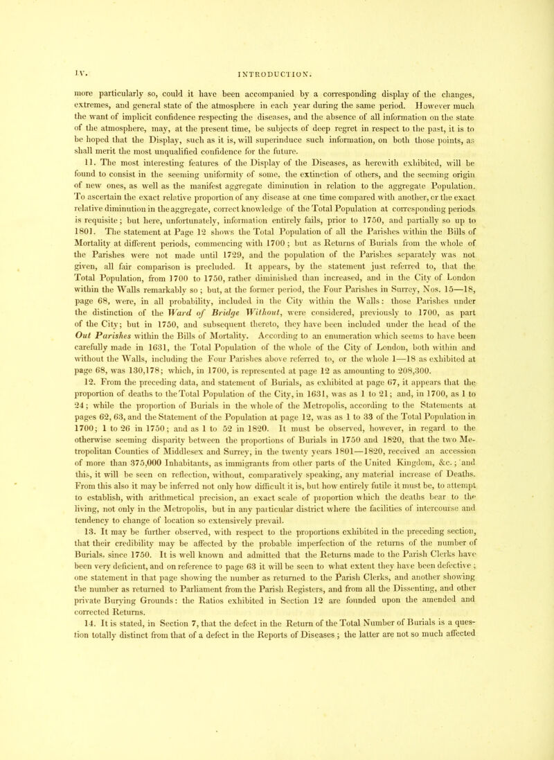 more particularly so, could it have been accompanied by a corresponding display of the changes, extremes, and general state of the atmosphere in each year during the same period. However much the want of implicit confidence respecting the diseases, and the absence of all information on the state of the atmosphere, may, at the present time, be subjects of deep regret in respect to the past, it is to be hoped that the Display, such as it is, will superinduce such information, on both those points, as shall merit the most unqualified confidence for the future. 11. The most interesting features of the Display of the Diseases, as herewith exhibited, will be found to consist in the seeming uniformity of some, the extinction of others, and the seeming origin of new ones, as well as the manifest aggregate diminution in relation to the aggregate Population. To ascertain the exact relative proportion of any disease at one time compared with another, or the exact relative diminution in the aggregate, correct knowledge of the Total Population at corresponding periods is requisite; but here, unfortunately, information entirely fails, prior to 1750, and partially so up to 1801. The statement at Page 12 shows the Total Population of all the Parishes within the Bills of Mortality at different periods, commencing with 1700 ; but as Returns of Burials from the whole of the Parishes were not made until 1729, and the population of the Parishes separately was not given, all fair comparison is precluded. It appears, by the statement just referred to, that the Total Population, from 1700 to 1750, rather diminished than increased, and in the City of London within the Walls remarkably so ; but, at the former period, the Four Parishes in Surrey, Nos. 15—18, page 68, were, in all probability, included in the City within the Walls: those Parishes under the distinction of the Ward of Bridge Without, were considered, previously to 1700, as part of the City; but in 1750, and subsequent thereto, they have been included under the head of the Out Parishes within the Bills of Mortality. According to an enumeration which seems to have been carefully made in 1631, the Total Population of the whole of the City of London, both within and without the Walls, including the Four Parishes above referred to, or the whole 1—18 as exhibited at page 68, was 130,178; which, in 1700, is represented at page 12 as amounting to 208,300. 12. From the preceding data, and statement of Burials, as exhibited at page 67, it appears that the proportion of deaths to the Total Population of the City, in 1631, was as 1 to 21; and, in 1700, as 1 to 24; while the proportion of Burials in the whole of the Metropolis, according to the Statements at pages 62, 63, and the Statement of the Population at page 12, was as 1 to 33 of the Total Population in 1700; 1 to 26 in 1750 ; and as 1 to 52 in 1820. It must be observed, however, in regard to the otherwise seeming disparity between tbe proportions of Burials in 1750 and 1820, that the two Me- tropolitan Counties of Middlesex and Surrey, in the twenty years 1801—1820, received an accession of more than 375,000 Inhabitants, as immigrants from other parts of the United Kingdom, &c.; and this, it will be seen on reflection, without, comparatively speaking, any material increase of Deaths. From this also it may be inferred not only how difficult it is, but how entirely futile it must be, to attempt to establish, with arithmetical precision, an exact scale of proportion which the deaths bear to the living, not only in the Metropolis, but in any particular district where the facilities of intercourse and tendency to change of location so extensively prevail. 13. It may be further observed, with respect to the proportions exhibited in the preceding section, that their credibility may be affected by the probable imperfection of the returns of the number of Burials, since 1750. It is well known and admitted that the Returns made to the Parish Clerks have been very deficient, and on reference to page 63 it will be seen to what extent they have been defective ; one statement in that page showing the number as returned to the Parish Clerks, and another showing the number as returned to Parliament from the Parish Registers, and from all the Dissenting, and other private Burying Grounds: the Ratios exhibited in Section 12 are founded upon the amended and corrected Returns. 14. It is stated, in Section 7, that the defect in the Return of the Total Number of Burials is a ques- tion totally distinct from that of a defect in the Reports of Diseases ; the latter are not so much affected