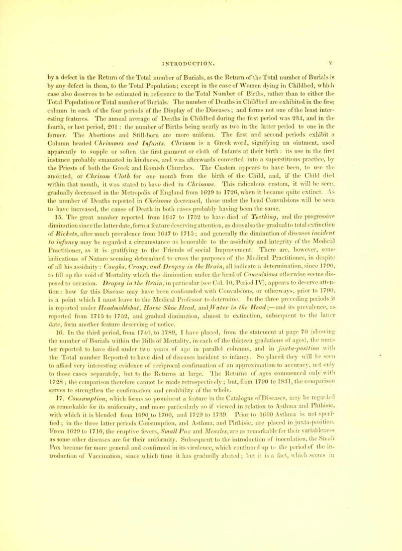 by a defect in the Return of the Total number of Burials, as the Return of the Total number of Burials is by any defect in them, to the Total Population; except in the case of Women dying in Childbed, which case also deserves to be estimated in reference to the Total Number of Births, rather than to either the Total Population or Total number of Burials. The number of Deaths in Childbed are exhibited in the first column in each of the four periods of the Display of the Diseases; and forms not one of the least inter- esting features. The annual average of Deaths in Childbed during the first period was 234, and in the fourth, or last period, 201 : the number of Births being nearly as two in the latter period to one in the former. The Abortions and Still-born are more uniform. The first and second periods exhibit a Column headed Chrisomes and Infants. Chrisom is a Greek word, signifying an ointment, used apparently to supple or soften the first garment or cloth of Infants at their birth : its use in the first instance probably emanated in kindness, and was afterwards converted into a superstitious practice, by the Priests of both the Greek and Romish Churches. The Custom appears to have been, to use the anointed, or Chrisom Cloth for one month from the birth of the Child, and, if the Child died within that month, it was stated to have died in Chrisome. This ridiculous custom, it will be seen, gradually decreased in the Metropolis of England from 1629 to 1726, when it became quite extinct. As the number of Deaths reported in Chrisome decreased, those under the head Convulsions will be seen to have increased, the cause of Death in both cases probably having been the same. 15. The great number reported from 1647 to 1752 to have died of Teething, and the progressive diminution since the latter date, form a feature deservingattention, as does also the gradual to total extinction of Rickets, after much prevalence from 1647 to 1715 ; and generally the diminution of diseases incident to infancy may be regarded a circumstance as honorable to the assiduity and integrity of the Medical Practitioner, as it is gratifying to the Friends of social Improvement. There are, however, some indications of Nature seeming determined to cross the purposes of the Medical Practitioner, in despite of all his assiduity : Coughs, Croup, and Dropsy in the Brain, all indicate a determination, since 1790, to fill up the void of Mortality which the diminution under the head of Convulsions otherwise seems dis- posed to occasion. Dropsy in the Brain, in particular (see Col. 10, Period IV), appears to deserve atten- tion : how far this Disease may have been confounded with Convulsions, or otherways, prior to 1790, is a point which I must leave to the Medical Professor to determine. In the three preceding periods it is reported under Headmoldshot, Horse Shoe Head, andWater in the Head-,—and its prevalence, as reported from 1715 to 1752, and gradual diminution, almost to extinction, subsequent to the latter date, form another feature deserving of notice. 16. In the third period, from 1740, to 1789, I have placed, from the statement at page 70 (showing the number of Burials within the Bills of Mortality, in each of the thirteen gradations of ages), the num- ber reported to have died under two years of age in parallel columns, and in juxta-position with the Total number Reported to have died of diseases incident to infancy. So placed they will be seen to afford very interesting evidence of reciprocal confirmation of an approximation to accuracy, not only to those cases separately, but to the Returns at large. The Returns of ages commenced only with 1728 ; the comparison therefore cannot be made retrospectively ; but, from 1790 to 1831, the comparison serves to strengthen the confirmation and credibility of the whole. 17. Consumption, which forms so prominent a feature in the Catalogue of Diseases, may be regarded as remarkable for its uniformity, and more particularly so if viewed in relation to Asthma and Phthisic, with which it is blended from 1690 to 1700, and 1729 to 1739. Prior to 1690 Asthma is not speci- fied ; in the three latter periods Consumption, and Asthma, and Phthisic, are placed in juxta-position. From 1629 to 1710, the eruptive fevers, Small Pox and Measles, are as remarkable for their variableness as some other diseases are for their uniformity. Subsequent to the introduction of inoculation, the Small Pox became far more general and confirmed in its virulence, which continued up to the period of the in- troduction of Vaccination, since which time it has gradually abated ; but it is a fact, which seems in