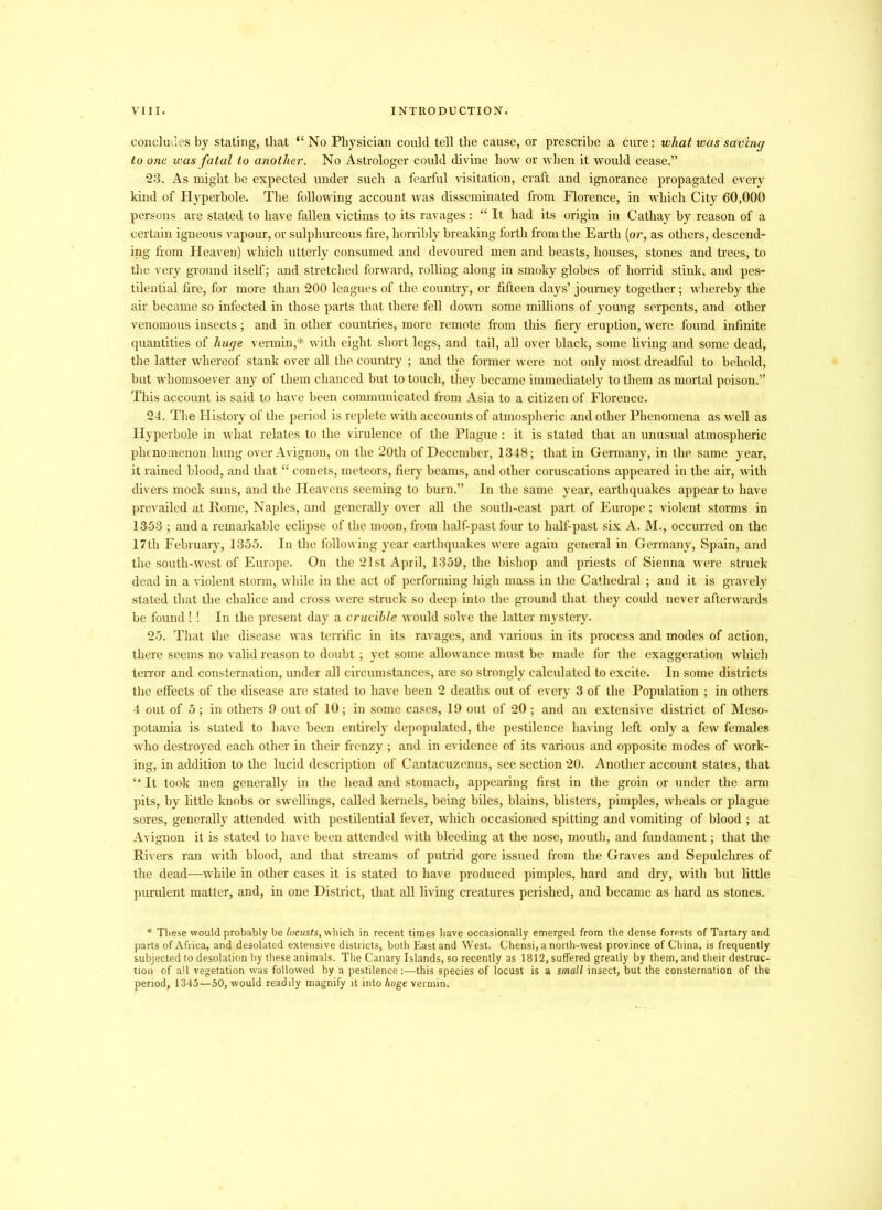 concludes by stating, that “ No Physician could tell the cause, or prescribe a cure: what was saving to one was fatal to another. No Astrologer could divine how or when it would cease.” 23. As might he expected under such a fearful visitation, craft and ignorance propagated every kind of Hyperbole. The following account was disseminated from Florence, in which City 60,000 persons are stated to have fallen victims to its ravages : “ It had its origin in Cathay by reason of a certain igneous vapour, or sulphureous fire, horribly breaking forth from the Earth (or, as others, descend- ing from Heaven) which utterly consumed and devoured men and beasts, houses, stones and trees, to the very ground itself; and stretched forward, rolling along in smoky globes of horrid stink, and pes- tilential fire, for more than 200 leagues of the country, or fifteen days’ journey together; whereby the air became so infected in those parts that there fell down some millions of young serpents, and other venomous insects; and in other countries, more remote from this fiery eruption, were found infinite quantities of huge vermin,* with eight short legs, and tail, all over black, some living and some dead, the latter whereof stank over all the country ; and the former were not only most dreadful to behold, but whomsoever any of them chanced but to touch, they became immediately to them as mortal poison.” This account is said to have been communicated from Asia to a citizen of Florence. 24. The History of the period is replete with accounts of atmospheric and other Phenomena as well as Hyperbole in what relates to the virulence of the Plague: it is stated that an unusual atmospheric phenomenon hung over Avignon, on the 20th of December, 1348; that in Germany, in the same year, it rained blood, and that “ comets, meteors, fiery beams, and other coruscations appeared in the air, with divers mock suns, and the Heavens seeming to burn.” In the same year, earthquakes appear to have prevailed at Rome, Naples, and generally over all the south-east part of Europe; violent storms in 1353 ; and a remarkable eclipse of the moon, from half-past four to half-past six A. M., occurred on the 17th February, 1355. In the following year earthquakes were again general in Germany, Spain, and the south-west of Europe. On the 21st April, 1359, the bishop and priests of Sienna were struck dead in a violent storm, while in the act of performing high mass in the Cathedral ; and it is gravely* stated that the chalice and cross were stmck so deep into the ground that they could never afterwards be found! ! In the present day a crucible would solve the latter mystery. 25. That the disease was terrific in its ravages, and various in its process and modes of action, there seems no valid reason to doubt; yet some allowance must be made for the exaggeration which terror and consternation, under all circumstances, are so strongly calculated to excite. In some districts the effects of the disease are stated to have been 2 deaths out of every 3 of the Population ; in others 4 out of 5; in others 9 out of 10; in some cases, 19 out of 20 ; and an extensive district of Meso- potamia is stated to have been entirely depopulated, the pestilence having left only a few females who destroyed each other in their frenzy ; and in evidence of its various and opposite modes of work- ing, in addition to the lucid description of Cantacuzenus, see section 20. Another account states, that “ It took men generally in the head and stomach, appearing first in the groin or under the arm pits, by little knobs or swellings, called kernels, being biles, blains, blisters, pimples, wheals or plague sores, generally attended with pestilential fever, which occasioned spitting and vomiting of blood ; at Avignon it is stated to have been attended with bleeding at the nose, mouth, and fundament; that the Rivers ran with blood, and that streams of putrid gore issued from the Graves and Sepulchres of the dead—while in other cases it is stated to have produced pimples, hard and dry, with but little purulent matter, and, in one District, that all living creatures perished, and became as hard as stones. * These would probably be locusts, which in recent times have occasionally emerged from the dense forests of Tartary and parts of Africa, and desolated extensive districts, both East and West. Chensi, a north-west province of China, is frequently subjected to desolation by these animals. The Canary Islands, so recently as 1812, suffered greatly by them, and their destruc- tion of all vegetation was followed by a pestilence:—this species of locust is a small insect, but the consternation of the period,. 1345—50, would readily magnify it into huge vermin.