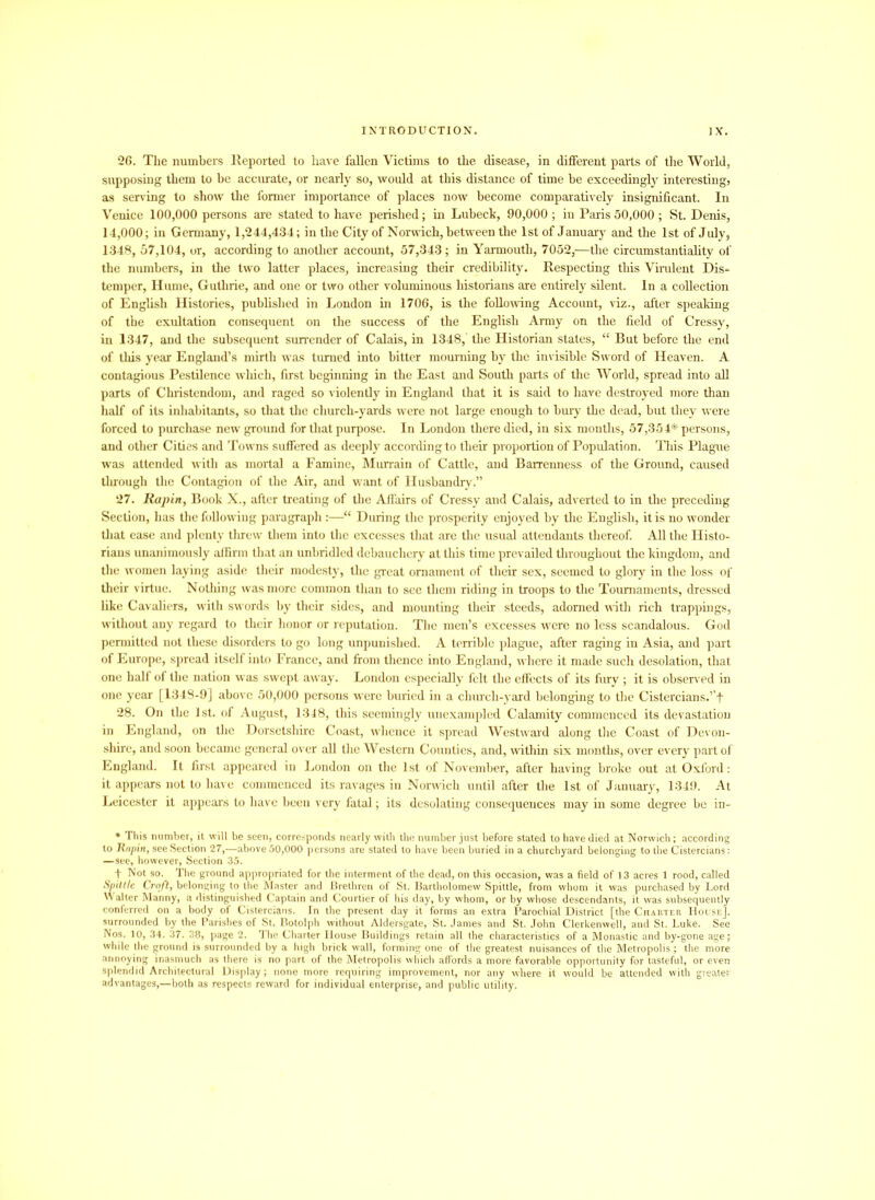 26. The numbers Reported to have fallen Victims to the disease, in different parts of the World, supposing them to he accurate, or nearly so, would at this distance of time be exceedingly interesting, as serving to show the former importance of places now become, comparatively insignificant. In Venice 100,000 persons are stated to have perished; in Lubeck, 90,000 ; iu Paris 50,000 ; St. Denis, 14,000; in Germany, 1,244,434; in the City of Norwich, between the 1st of January and the 1st of July, 1348, 57,104, or, according to another account, 57,343; in Yarmouth, 7052,—the circumstantiality of the numbers, in the two latter places, increasing their credibility. Respecting this Virulent Dis- temper, Hume, Guthrie, and one or two other voluminous historians are entirely silent. In a collection of English Histories, published in London in 1706, is the following Account, viz., after speaking of the exultation consequent on the success of the English Army on the field of Cressy, in 1347, and the subsequent surrender of Calais, in 1348, the Historian states, “ But before the end of this year England’s mirth was turned into bitter mourning by the invisible Sword of Heaven. A contagious Pestilence which, first beginning in the East and South parts of the World, spread into all parts of Christendom, and raged so violently in England that it is said to have destroyed more than half of its inhabitants, so that the church-yards were not large enough to bury the dead, but they were forced to purchase new ground for that purpose. In London there died, in six months, 57,354* persons, and other Cities and Towns suffered as deeply according to their proportion of Population. This Plague was attended with as mortal a Famine, Murrain of Cattle, and Barrenness of the Ground, caused through the Contagion of the Air, and want of Husbandry.” 27. Rapin, Book X., after treating of the Affairs of Cressy and Calais, adverted to in the preceding Section, has the following paragraph :—“ During the prosperity enjoyed by the English, it is no wonder that ease and plenty threw them into the excesses that are the usual attendants thereof. All the Histo- rians unanimously affirm that an unbridled debauchery at this time prevailed throughout the kingdom, and the women laying aside their modesty, the great ornament of their sex, seemed to glory in the loss of their virtue. Nothing was more common than to see them riding in troops to the Tournaments, dressed like Cavaliers, with swords by their sides, and mounting their steeds, adorned with rich trappings, without any regard to their honor or reputation. The men’s excesses were no less scandalous. God permitted not these disorders to go long unpunished. A terrible plague, after raging in Asia, and part of Europe, spread itself into France, and from thence into England, where it made such desolation, that one half of the nation was swept away. London especially felt the effects of its fury ; it is observed in one year [1348-9] above 50,000 persons were buried in a church-yard belonging to the Cistercians.’’! 28. On the 1st. of August, 1348, this seemingly unexampled Calamity commenced its devastation in England, on the Dorsetshire Coast, whence it spread Westward along the Coast of Devon- shire, and soon became general over all the Western Counties, and, within six months, over every part of England. It first appeared in London on the 1st of November, after having broke out at Oxford: it appears not to have commenced its ravages iu Norwich until after the 1st of January, 1349. At Leicester it appeal's to have been very fatal; its desolating consequences may in some degree be in- * This number, it will be seen, corresponds nearly with the number just before stated to have died at Norwich; according to Knpin, see Section 27,—above 50,000 persons are stated to have been buried in a churchyard belonging to the Cistercians: —see, however, Section 35. ! Not so. The ground appropriated for the interment of the dead, on this occasion, was a field of 13 acres 1 rood, called Spittle Croft, belonging to the Master and Brethren of St. Bartholomew Spittle, from whom it was purchased by Lord \\ alter Manny, a distinguished Captain and Courtier of his day, by whom, or by whose descendants, it was subsequently conferred on a body of Cistercians. In the present day it forms an extra Parochial District [the Charter House]. surrounded by the Parishes of St. Botolph without Aldersgate, St. James and St. John Clerkenwell, and St. Luke. See Nos. 10, 34. 37. 38, page 2. The Charter House Buildings retain all the characteristics of a Monastic and by-gone age; while the ground is surrounded by a high brick wall, forming one of the greatest nuisances of the Metropolis; the more annoying inasmuch as there is no part of the Metropolis which affords a more favorable opportunity for tasteful, or even splendid Architectural Display; none more requiring improvement, nor any where it would be attended with greater advantages,—both as respects reward for individual enterprise, and public utility.