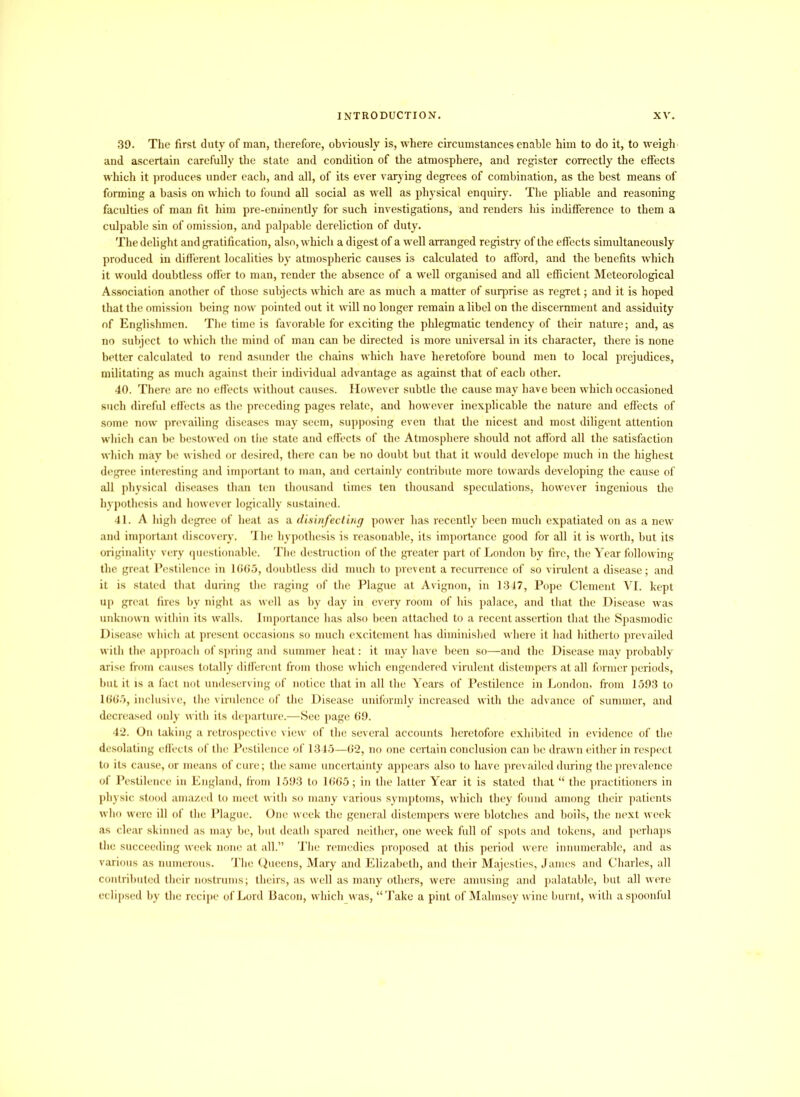 39. The first duty of man, therefore, obviously is, where circumstances enable him to do it, to weigh and ascertain carefully the state and condition of the atmosphere, and register correctly the effects which it produces under each, and all, of its ever varying degrees of combination, as the best means of forming a basis on which to found all social as well as physical enquiry. The pliable and reasoning faculties of man fit him pre-eminently for such investigations, and renders his indifference to them a culpable sin of omission, and palpable dereliction of duty. The delight and gratification, also, which a digest of a wed arranged registry’ of the effects simultaneously produced in different localities by atmospheric causes is calculated to afford, and the benefits which it would doubtless offer to man, render the absence of a well organised and all efficient Meteorological Association another of those subjects which are as much a matter of surprise as regret; and it is hoped that the omission being now pointed out it will no longer remain a libel on the discernment and assiduity of Englishmen. The time is favorable for exciting the phlegmatic tendency of their nature; and, as no subject to which the mind of man can be directed is more universal in its character, there is none better calculated to rend asunder the chains which have heretofore bound men to local prejudices, militating as much against their individual advantage as against that of each other. 40. There are no effects without causes. However subtle the cause may have been which occasioned such direful effects as the preceding pages relate, and however inexplicable the nature and effects of some now prevailing diseases may seem, supposing even that the nicest and most diligent attention which can be bestowed on the state and effects of the Atmosphere should not afford all the satisfaction which may be wished or desired, there can be no doubt but that it would develope much in the highest degree interesting and important to man, and certainly contribute more towards developing the cause of all physical diseases than ten thousand times ten thousand speculations, however ingenious the hypothesis and however logically sustained. 41. A high degree of heat as a disinfecting power has recently been much expatiated on as a new and important discovery. The hypothesis is reasonable, its importance good for all it is worth, but its originality very questionable. The destruction of the greater part of London by fire, the Year following the great Pestilence in 1665, doubtless did much to prevent a recurrence of so virulent a disease; and it is stated that during the raging of the Plague at Avignon, in 1347, Pope Clement YI. kept up great fires by night as well as by day in every room of his palace, and that the Disease was unknown within its walls. Importance has also been attached to a recent assertion that the Spasmodic Disease which at present occasions so much excitement has diminished where it had hitherto prevailed with the approach of spring and summer heat: it may have been so—and the Disease may probably arise from causes totally different from those which engendered virulent distempers at all former periods, but it is a fact not undeserving of notice that in all the Years of Pestilence in London, from 1593 to 1665, inclusive, the virulence of the Disease uniformly increased with the advance of summer, and decreased only with its departure.—See page 69. 42. On taking a retrospective view of the several accounts heretofore exhibited in evidence of the desolating effects of the Pestilence of 1345—62, no one certain conclusion can be drawn either in respect to its cause, or means of cure; the same uncertainty appears also to have prevailed during the prevalence of Pestilence in England, from 1593 to 1665; in the latter Year it is stated that “ the practitioners in physic stood amazed to meet with so many various symptoms, which they found among their patients who were ill of the Plague. One week the general distempers were blotches and boils, the next week as clear skinned as may be, but death spared neither, one week full of spots and tokens, and perhaps the succeeding week none at all.” The remedies proposed at this period were innumerable, and as various as numerous. The Queens, Mary and Elizabeth, and their Majesties, James and Charles, all contributed their nostrums; theirs, as well as many others, were amusing and palatable, but all were eclipsed by the recipe of Lord Bacon, which was, “Take a pint of Malmsey wine burnt, with a spoonful