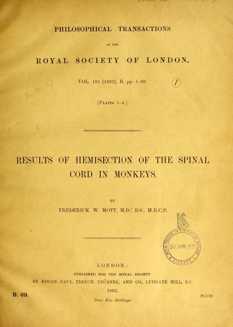 ROYAL SOCIETY OE LONDON VOL. 183 (1892), B. pp. L-00. [Plates 1-4.] h RESULTS OF HEMISECTION OF THE SPINAL CORD IN MONKEYS. BY PUBLISHED FOR THE ROYAL SOCIETY BY KKGAN PAUL, TRENCH, TRUBNER, AND CO„ LUDGATE E.C. 1892. B. 69. Price Five Shillings. 28.3,92