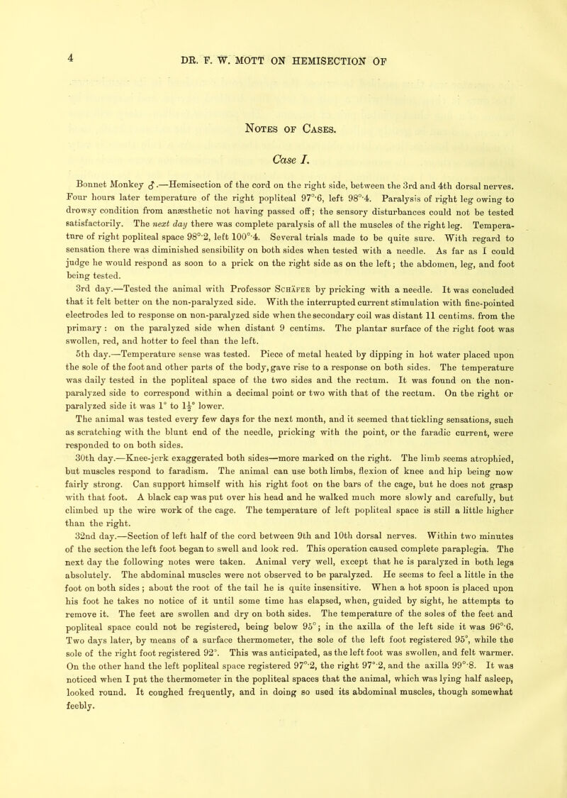 Notes of Cases. Case I, Bonnet Monkey —Hemisection of the cord on the right side, between the 3rd and 4th dorsal nerves. Four hours later temperature of the right popliteal 97°’6, left 98°'4. Paralysis of right leg owing to drowsy condition from anaesthetic not having passed off; the sensory disturbances could not be tested satisfactorily. The next day there was complete paralysis of all the muscles of the right leg. Tempera- ture of right popliteal space 98°’2, left 100°'4. Several trials made to be quite sure. With regard to sensation there was diminished sensibility on both sides when tested with a needle. As far as 1 could judge he would respond as soon to a prick on the right side as on the left; the abdomen, leg, and foot being tested. 3rd day.—Tested the animal with Professor Schafer by pricking with a needle. It was concluded that it felt better on the non-paralyzed side. With the interrupted current stimulation with fine-pointed electrodes led to response on non-paralyzed side when the secondary coil was distant 11 centims. from the primary : on the paralyzed side when distant 9 centims. The plantar surface of the right foot was swollen, red, and hotter to feel than the left. 5th day.—Temperature sense was tested. Piece of metal heated by dipping in hot water placed upon the sole of the foot and other parts of the body, gave rise to a response on both sides. The temperature was daily tested in the popliteal space of the two sides and the rectum. It was found on the non- paralyzed side to correspond within a decimal point or two with that of the rectum. On the right or paralyzed side it was 1° to 1^° lower. The animal was tested every few days for the next month, and it seemed that tickling sensations, such as scratchiug with the blunt end of the needle, pricking with the point, or the faradic current, were responded to on both sides. 30th day.—Knee-jerk exaggerated both sides—more marked on the right. The limb seems atrophied, but muscles respond to faradism. The animal can use both limbs, flexion of knee and hip being now fairly strong. Can support himself with his right foot on the bars of the cage, but he does not grasp with that foot. A black cap was put over his head and he walked much more slowly and carefully, but climbed up the wire work of the cage. The temperature of left popliteal space is still a little higher than the right. 32nd day.—Section of left half of the cord between 9th and 10th dorsal nerves. Within two minutes of the section the left foot began to swell and look red. This operation caused complete paraplegia. The next day the following notes were taken. Animal very well, except that he is paralyzed in both legs absolutely. The abdominal muscles were not observed to be paralyzed. He seems to feel a little in the foot on both sides ; about the root of the tail he is quite insensitive. When a hot spoon is placed upon his foot he takes no notice of it until some time has elapsed, when, guided by sight, he attempts to remove it. The feet are swollen and dry on both sides. The temperature of the soles of the feet and popliteal space could not be registered, being below 95°; in the axilla of the left side it was 96°'6. Two days later, by means of a surface thermometer, the sole of the left foot registered 95°, while the sole of the right foot registered 92°. This was anticipated, as the left foot was swollen, and felt warmer. On the other hand the left popliteal space registered 97°’2, the right 97°'2, and the axilla 99°'8. It was noticed when I put the thermometer in the popliteal spaces that the animal, which was lying half asleep, looked round. It coughed frequently, and in doing so used its abdominal muscles, though somewhat feebly.